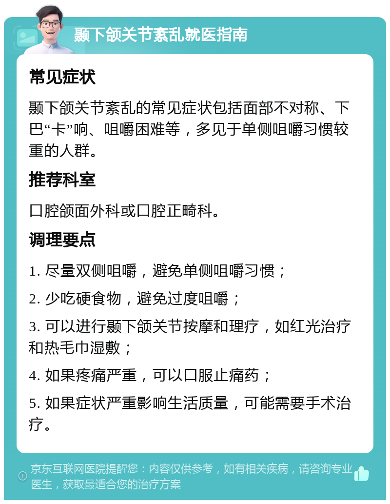 颞下颌关节紊乱就医指南 常见症状 颞下颌关节紊乱的常见症状包括面部不对称、下巴“卡”响、咀嚼困难等，多见于单侧咀嚼习惯较重的人群。 推荐科室 口腔颌面外科或口腔正畸科。 调理要点 1. 尽量双侧咀嚼，避免单侧咀嚼习惯； 2. 少吃硬食物，避免过度咀嚼； 3. 可以进行颞下颌关节按摩和理疗，如红光治疗和热毛巾湿敷； 4. 如果疼痛严重，可以口服止痛药； 5. 如果症状严重影响生活质量，可能需要手术治疗。