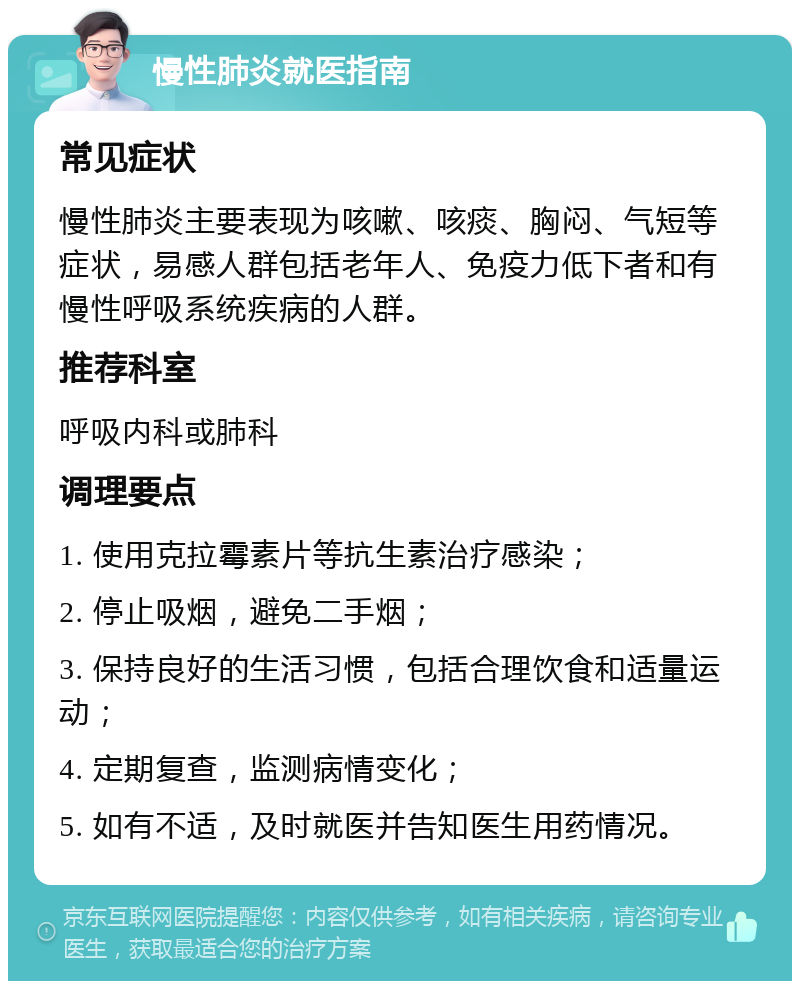 慢性肺炎就医指南 常见症状 慢性肺炎主要表现为咳嗽、咳痰、胸闷、气短等症状，易感人群包括老年人、免疫力低下者和有慢性呼吸系统疾病的人群。 推荐科室 呼吸内科或肺科 调理要点 1. 使用克拉霉素片等抗生素治疗感染； 2. 停止吸烟，避免二手烟； 3. 保持良好的生活习惯，包括合理饮食和适量运动； 4. 定期复查，监测病情变化； 5. 如有不适，及时就医并告知医生用药情况。