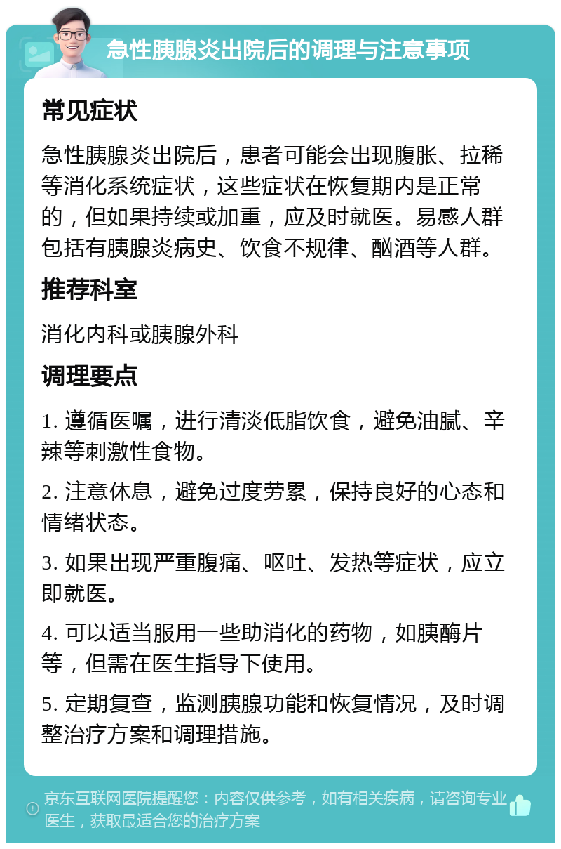 急性胰腺炎出院后的调理与注意事项 常见症状 急性胰腺炎出院后，患者可能会出现腹胀、拉稀等消化系统症状，这些症状在恢复期内是正常的，但如果持续或加重，应及时就医。易感人群包括有胰腺炎病史、饮食不规律、酗酒等人群。 推荐科室 消化内科或胰腺外科 调理要点 1. 遵循医嘱，进行清淡低脂饮食，避免油腻、辛辣等刺激性食物。 2. 注意休息，避免过度劳累，保持良好的心态和情绪状态。 3. 如果出现严重腹痛、呕吐、发热等症状，应立即就医。 4. 可以适当服用一些助消化的药物，如胰酶片等，但需在医生指导下使用。 5. 定期复查，监测胰腺功能和恢复情况，及时调整治疗方案和调理措施。