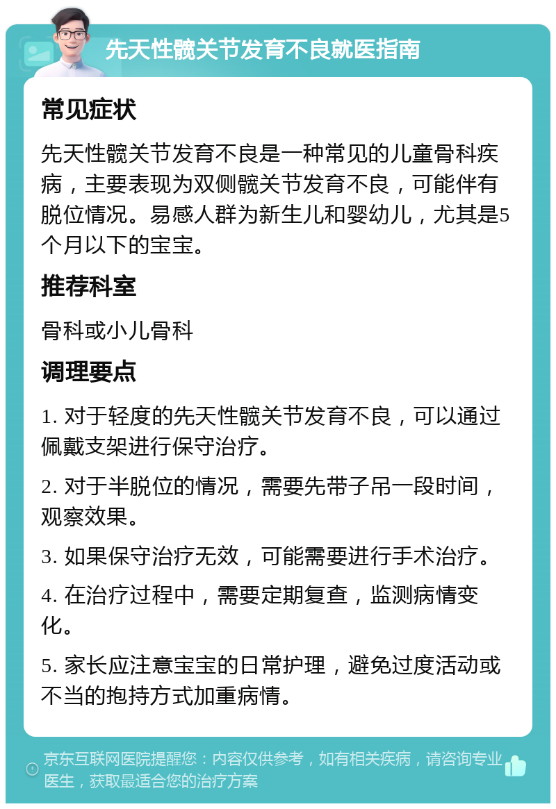 先天性髋关节发育不良就医指南 常见症状 先天性髋关节发育不良是一种常见的儿童骨科疾病，主要表现为双侧髋关节发育不良，可能伴有脱位情况。易感人群为新生儿和婴幼儿，尤其是5个月以下的宝宝。 推荐科室 骨科或小儿骨科 调理要点 1. 对于轻度的先天性髋关节发育不良，可以通过佩戴支架进行保守治疗。 2. 对于半脱位的情况，需要先带子吊一段时间，观察效果。 3. 如果保守治疗无效，可能需要进行手术治疗。 4. 在治疗过程中，需要定期复查，监测病情变化。 5. 家长应注意宝宝的日常护理，避免过度活动或不当的抱持方式加重病情。