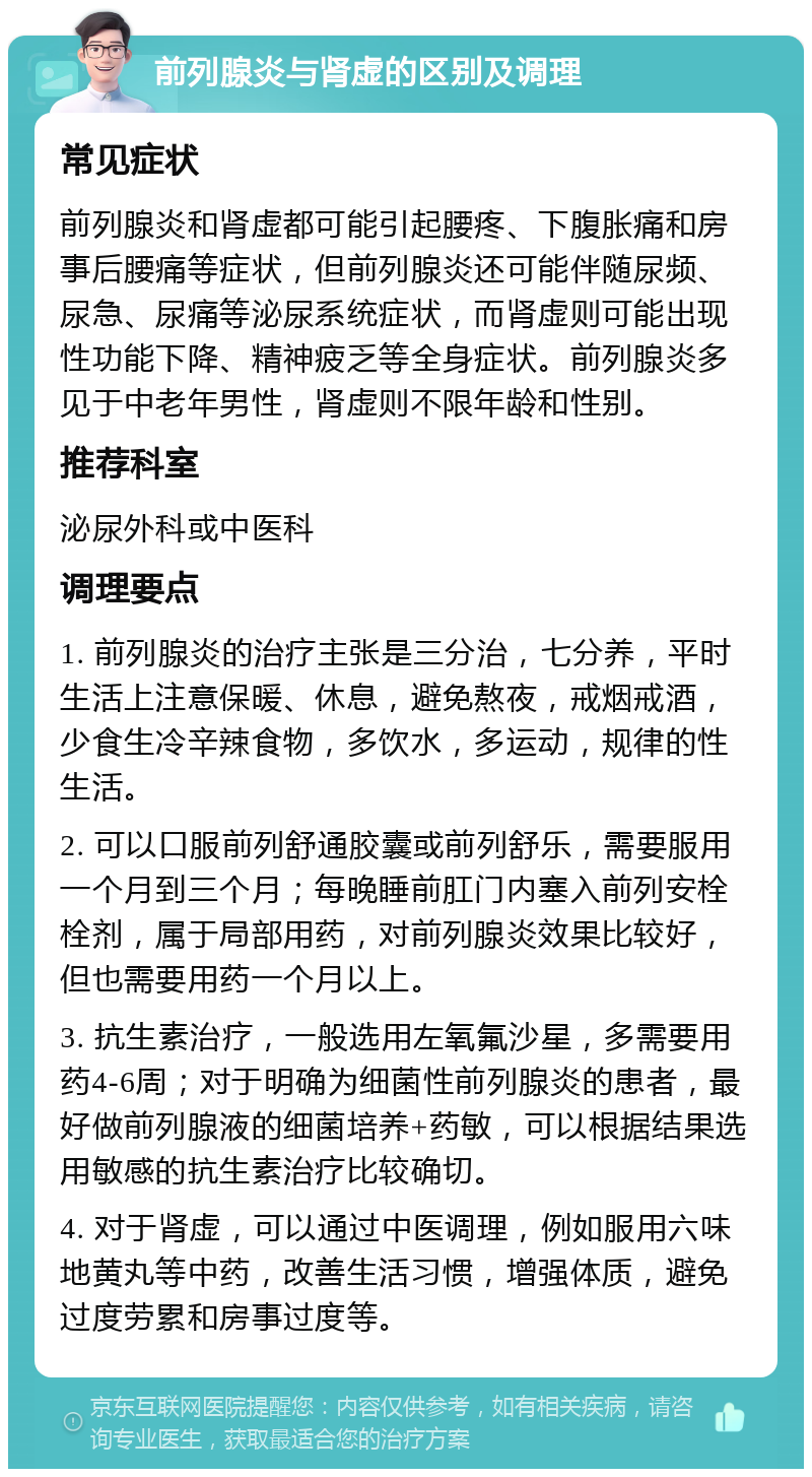 前列腺炎与肾虚的区别及调理 常见症状 前列腺炎和肾虚都可能引起腰疼、下腹胀痛和房事后腰痛等症状，但前列腺炎还可能伴随尿频、尿急、尿痛等泌尿系统症状，而肾虚则可能出现性功能下降、精神疲乏等全身症状。前列腺炎多见于中老年男性，肾虚则不限年龄和性别。 推荐科室 泌尿外科或中医科 调理要点 1. 前列腺炎的治疗主张是三分治，七分养，平时生活上注意保暖、休息，避免熬夜，戒烟戒酒，少食生冷辛辣食物，多饮水，多运动，规律的性生活。 2. 可以口服前列舒通胶囊或前列舒乐，需要服用一个月到三个月；每晚睡前肛门内塞入前列安栓栓剂，属于局部用药，对前列腺炎效果比较好，但也需要用药一个月以上。 3. 抗生素治疗，一般选用左氧氟沙星，多需要用药4-6周；对于明确为细菌性前列腺炎的患者，最好做前列腺液的细菌培养+药敏，可以根据结果选用敏感的抗生素治疗比较确切。 4. 对于肾虚，可以通过中医调理，例如服用六味地黄丸等中药，改善生活习惯，增强体质，避免过度劳累和房事过度等。