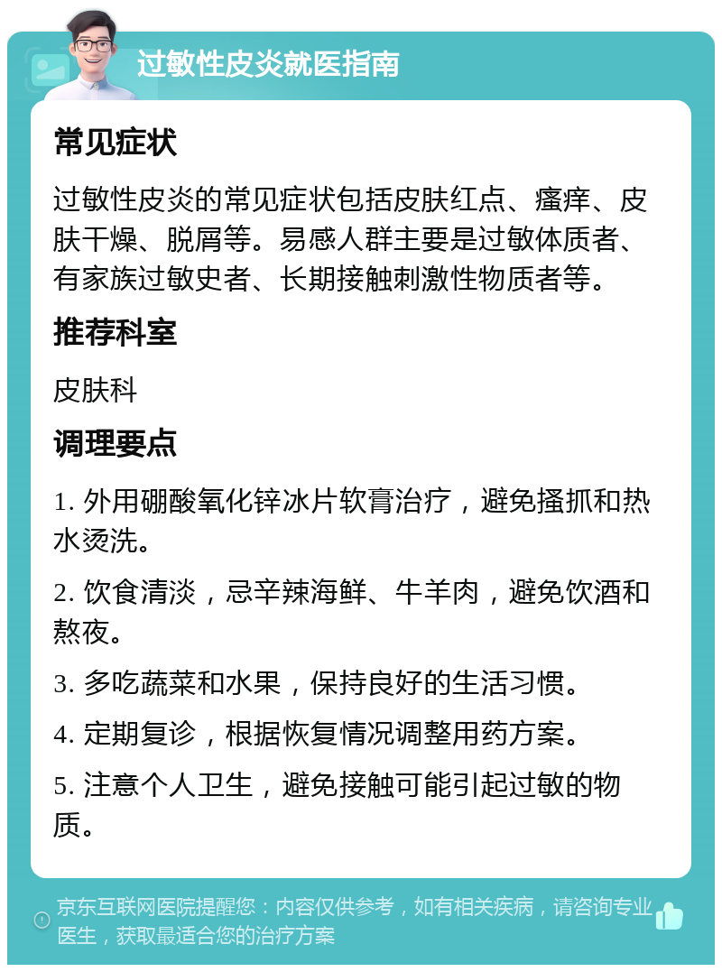 过敏性皮炎就医指南 常见症状 过敏性皮炎的常见症状包括皮肤红点、瘙痒、皮肤干燥、脱屑等。易感人群主要是过敏体质者、有家族过敏史者、长期接触刺激性物质者等。 推荐科室 皮肤科 调理要点 1. 外用硼酸氧化锌冰片软膏治疗，避免搔抓和热水烫洗。 2. 饮食清淡，忌辛辣海鲜、牛羊肉，避免饮酒和熬夜。 3. 多吃蔬菜和水果，保持良好的生活习惯。 4. 定期复诊，根据恢复情况调整用药方案。 5. 注意个人卫生，避免接触可能引起过敏的物质。