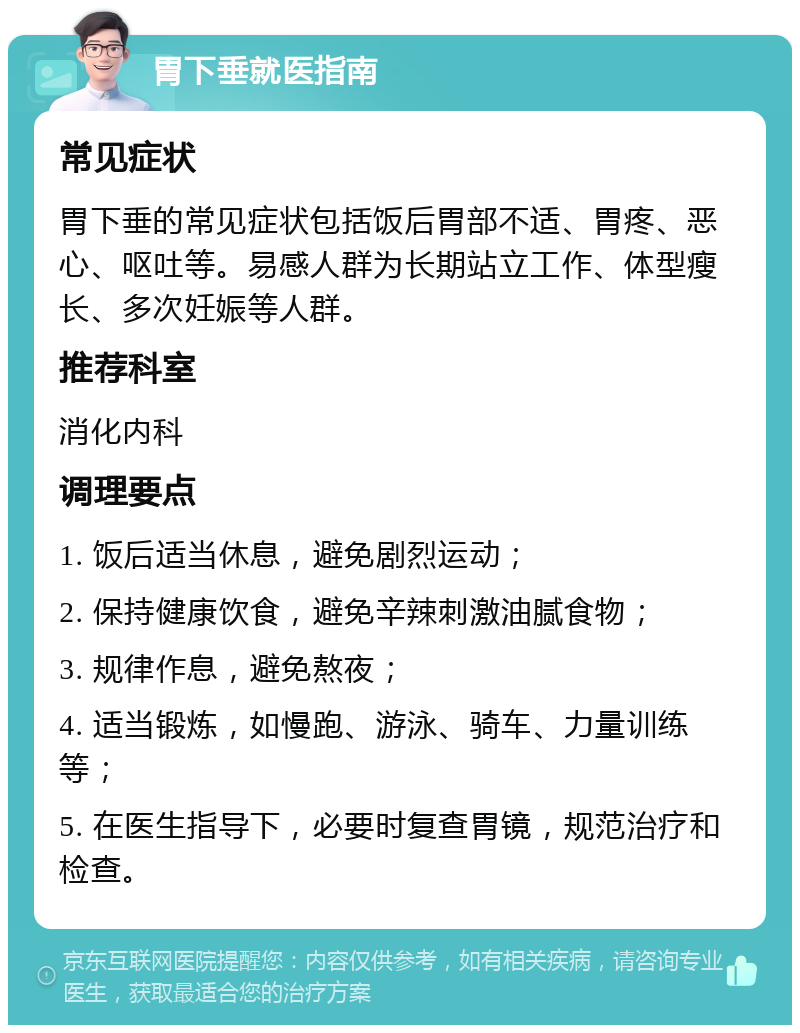 胃下垂就医指南 常见症状 胃下垂的常见症状包括饭后胃部不适、胃疼、恶心、呕吐等。易感人群为长期站立工作、体型瘦长、多次妊娠等人群。 推荐科室 消化内科 调理要点 1. 饭后适当休息，避免剧烈运动； 2. 保持健康饮食，避免辛辣刺激油腻食物； 3. 规律作息，避免熬夜； 4. 适当锻炼，如慢跑、游泳、骑车、力量训练等； 5. 在医生指导下，必要时复查胃镜，规范治疗和检查。