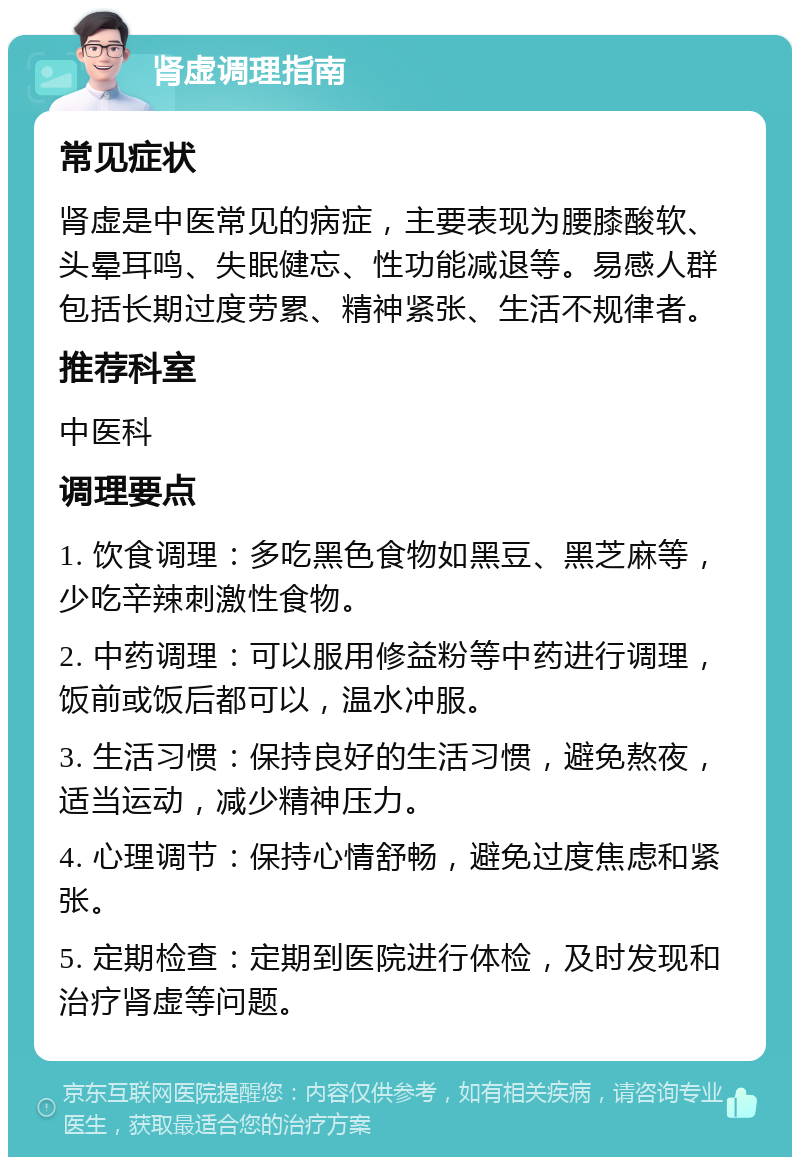 肾虚调理指南 常见症状 肾虚是中医常见的病症，主要表现为腰膝酸软、头晕耳鸣、失眠健忘、性功能减退等。易感人群包括长期过度劳累、精神紧张、生活不规律者。 推荐科室 中医科 调理要点 1. 饮食调理：多吃黑色食物如黑豆、黑芝麻等，少吃辛辣刺激性食物。 2. 中药调理：可以服用修益粉等中药进行调理，饭前或饭后都可以，温水冲服。 3. 生活习惯：保持良好的生活习惯，避免熬夜，适当运动，减少精神压力。 4. 心理调节：保持心情舒畅，避免过度焦虑和紧张。 5. 定期检查：定期到医院进行体检，及时发现和治疗肾虚等问题。