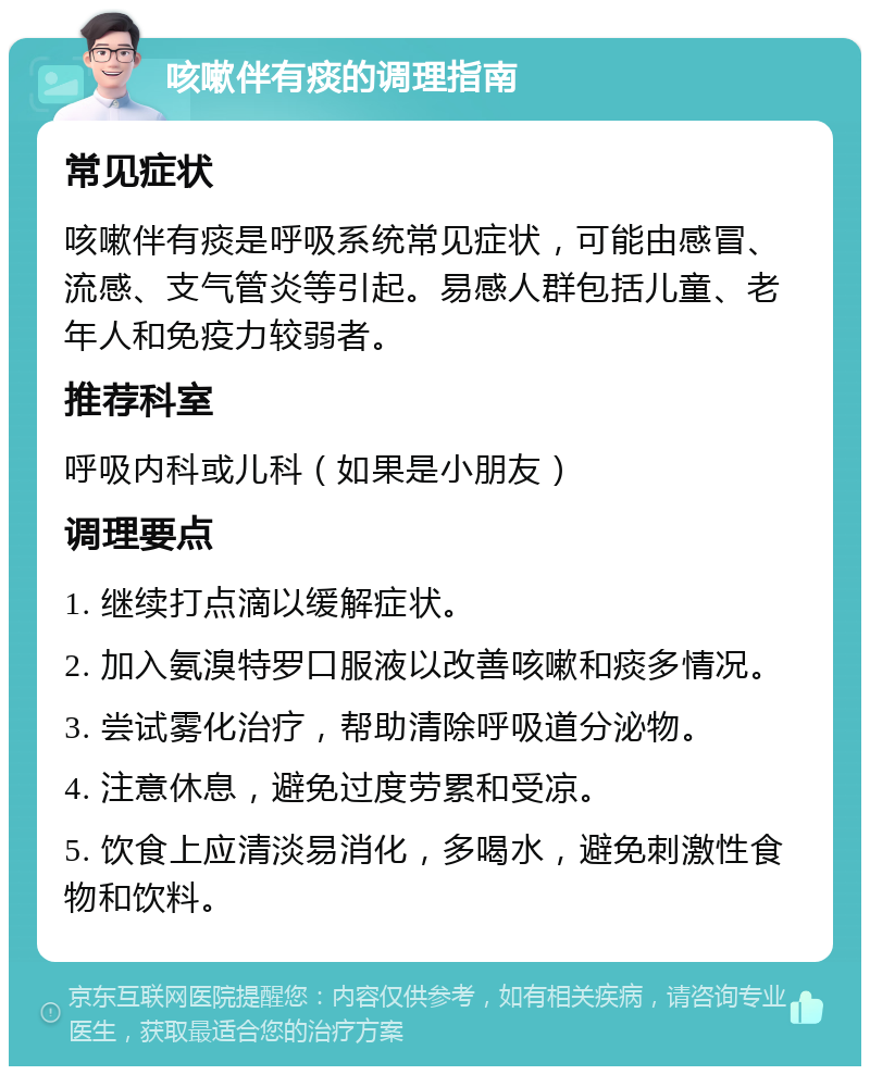 咳嗽伴有痰的调理指南 常见症状 咳嗽伴有痰是呼吸系统常见症状，可能由感冒、流感、支气管炎等引起。易感人群包括儿童、老年人和免疫力较弱者。 推荐科室 呼吸内科或儿科（如果是小朋友） 调理要点 1. 继续打点滴以缓解症状。 2. 加入氨溴特罗口服液以改善咳嗽和痰多情况。 3. 尝试雾化治疗，帮助清除呼吸道分泌物。 4. 注意休息，避免过度劳累和受凉。 5. 饮食上应清淡易消化，多喝水，避免刺激性食物和饮料。