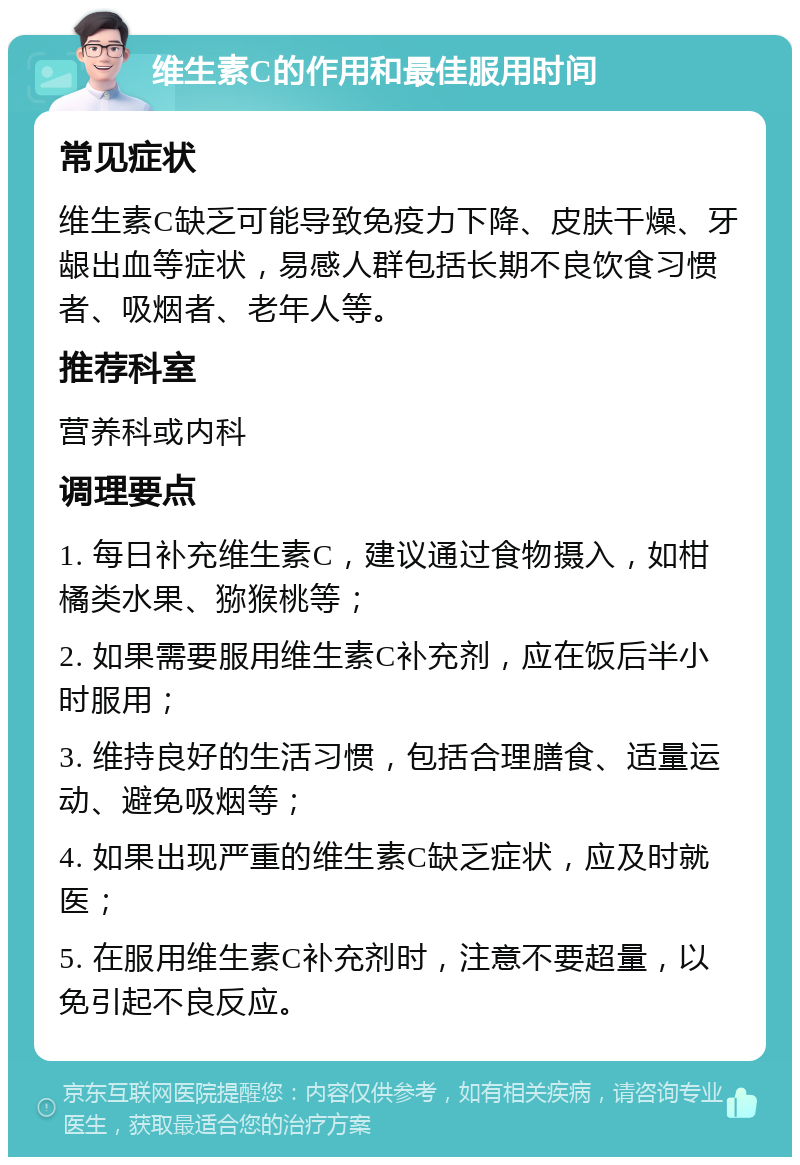 维生素C的作用和最佳服用时间 常见症状 维生素C缺乏可能导致免疫力下降、皮肤干燥、牙龈出血等症状，易感人群包括长期不良饮食习惯者、吸烟者、老年人等。 推荐科室 营养科或内科 调理要点 1. 每日补充维生素C，建议通过食物摄入，如柑橘类水果、猕猴桃等； 2. 如果需要服用维生素C补充剂，应在饭后半小时服用； 3. 维持良好的生活习惯，包括合理膳食、适量运动、避免吸烟等； 4. 如果出现严重的维生素C缺乏症状，应及时就医； 5. 在服用维生素C补充剂时，注意不要超量，以免引起不良反应。