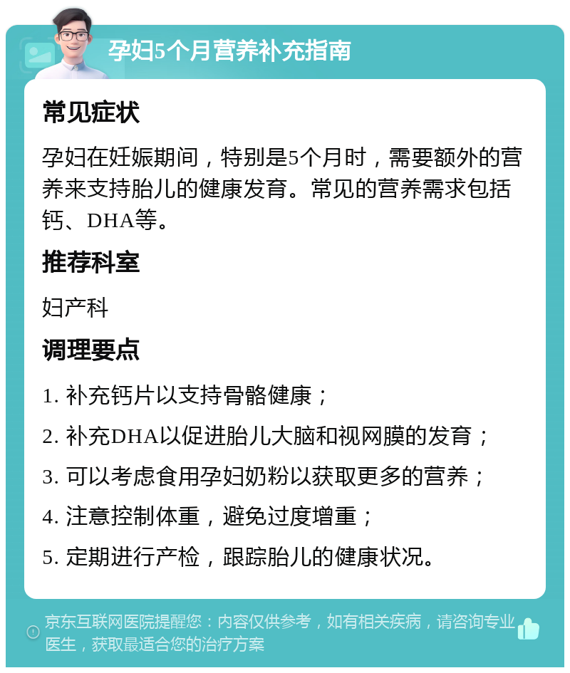 孕妇5个月营养补充指南 常见症状 孕妇在妊娠期间，特别是5个月时，需要额外的营养来支持胎儿的健康发育。常见的营养需求包括钙、DHA等。 推荐科室 妇产科 调理要点 1. 补充钙片以支持骨骼健康； 2. 补充DHA以促进胎儿大脑和视网膜的发育； 3. 可以考虑食用孕妇奶粉以获取更多的营养； 4. 注意控制体重，避免过度增重； 5. 定期进行产检，跟踪胎儿的健康状况。