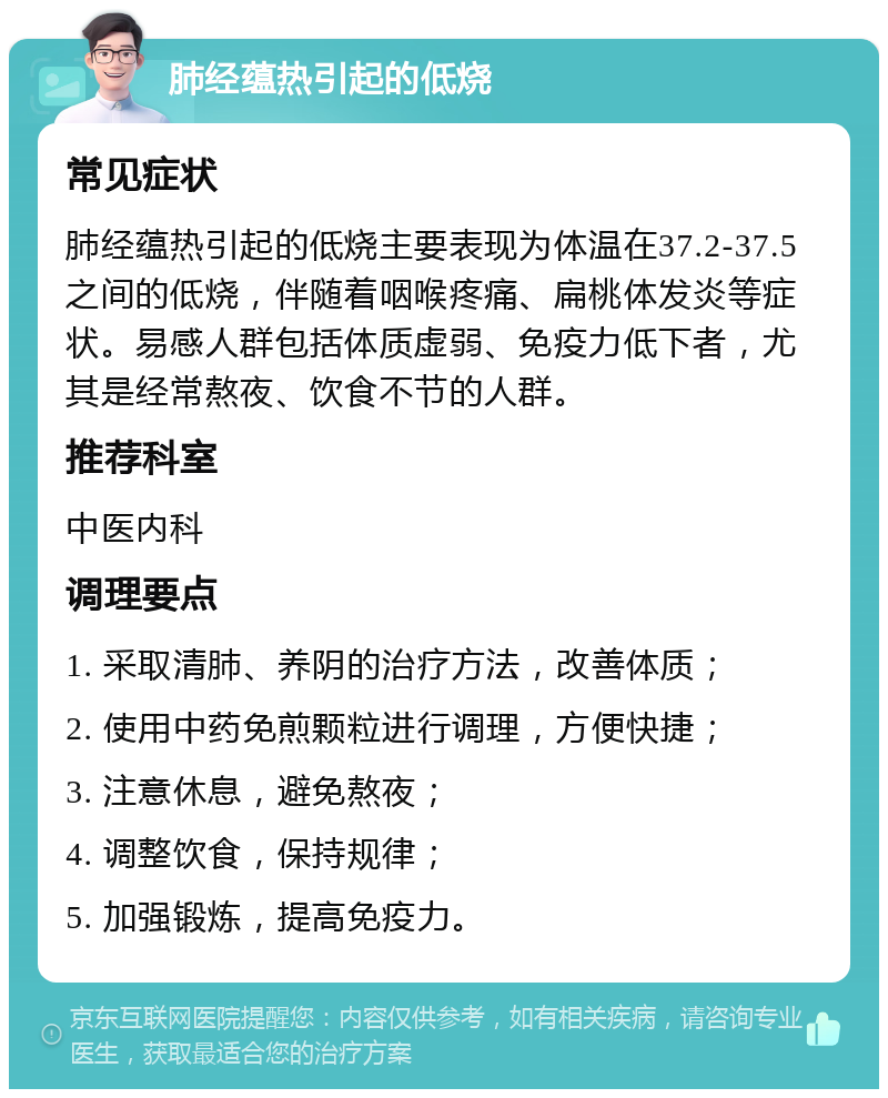 肺经蕴热引起的低烧 常见症状 肺经蕴热引起的低烧主要表现为体温在37.2-37.5之间的低烧，伴随着咽喉疼痛、扁桃体发炎等症状。易感人群包括体质虚弱、免疫力低下者，尤其是经常熬夜、饮食不节的人群。 推荐科室 中医内科 调理要点 1. 采取清肺、养阴的治疗方法，改善体质； 2. 使用中药免煎颗粒进行调理，方便快捷； 3. 注意休息，避免熬夜； 4. 调整饮食，保持规律； 5. 加强锻炼，提高免疫力。