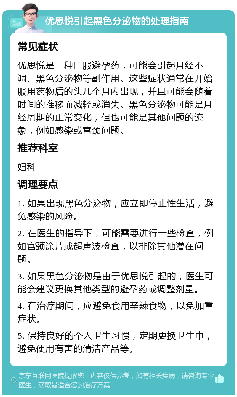 优思悦引起黑色分泌物的处理指南 常见症状 优思悦是一种口服避孕药，可能会引起月经不调、黑色分泌物等副作用。这些症状通常在开始服用药物后的头几个月内出现，并且可能会随着时间的推移而减轻或消失。黑色分泌物可能是月经周期的正常变化，但也可能是其他问题的迹象，例如感染或宫颈问题。 推荐科室 妇科 调理要点 1. 如果出现黑色分泌物，应立即停止性生活，避免感染的风险。 2. 在医生的指导下，可能需要进行一些检查，例如宫颈涂片或超声波检查，以排除其他潜在问题。 3. 如果黑色分泌物是由于优思悦引起的，医生可能会建议更换其他类型的避孕药或调整剂量。 4. 在治疗期间，应避免食用辛辣食物，以免加重症状。 5. 保持良好的个人卫生习惯，定期更换卫生巾，避免使用有害的清洁产品等。