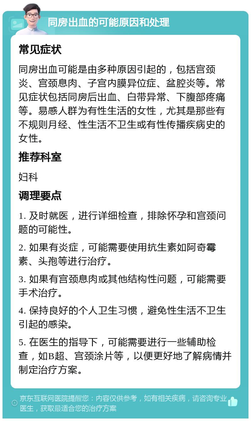 同房出血的可能原因和处理 常见症状 同房出血可能是由多种原因引起的，包括宫颈炎、宫颈息肉、子宫内膜异位症、盆腔炎等。常见症状包括同房后出血、白带异常、下腹部疼痛等。易感人群为有性生活的女性，尤其是那些有不规则月经、性生活不卫生或有性传播疾病史的女性。 推荐科室 妇科 调理要点 1. 及时就医，进行详细检查，排除怀孕和宫颈问题的可能性。 2. 如果有炎症，可能需要使用抗生素如阿奇霉素、头孢等进行治疗。 3. 如果有宫颈息肉或其他结构性问题，可能需要手术治疗。 4. 保持良好的个人卫生习惯，避免性生活不卫生引起的感染。 5. 在医生的指导下，可能需要进行一些辅助检查，如B超、宫颈涂片等，以便更好地了解病情并制定治疗方案。