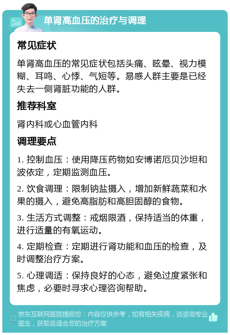 单肾高血压的治疗与调理 常见症状 单肾高血压的常见症状包括头痛、眩晕、视力模糊、耳鸣、心悸、气短等。易感人群主要是已经失去一侧肾脏功能的人群。 推荐科室 肾内科或心血管内科 调理要点 1. 控制血压：使用降压药物如安博诺厄贝沙坦和波依定，定期监测血压。 2. 饮食调理：限制钠盐摄入，增加新鲜蔬菜和水果的摄入，避免高脂肪和高胆固醇的食物。 3. 生活方式调整：戒烟限酒，保持适当的体重，进行适量的有氧运动。 4. 定期检查：定期进行肾功能和血压的检查，及时调整治疗方案。 5. 心理调适：保持良好的心态，避免过度紧张和焦虑，必要时寻求心理咨询帮助。