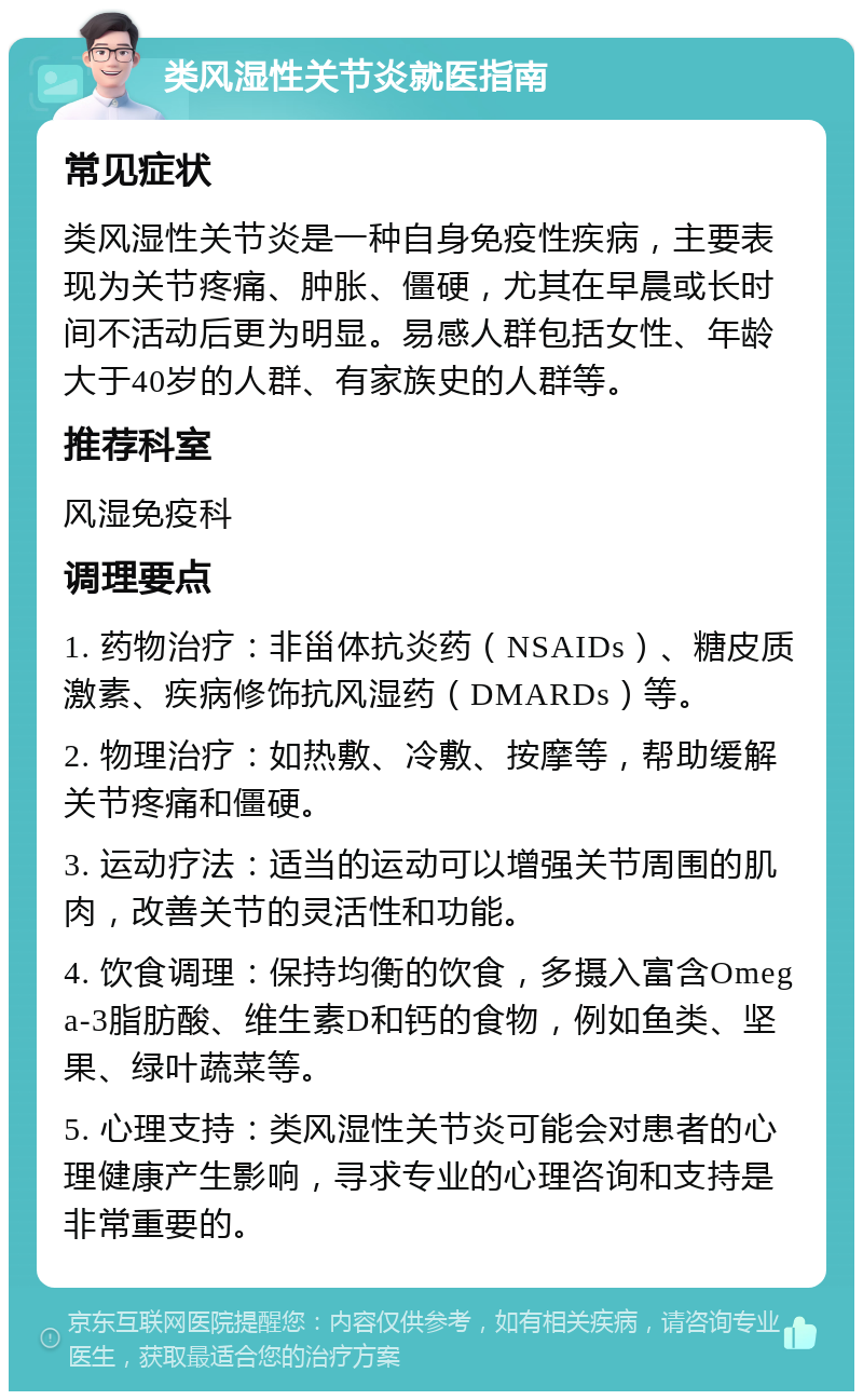 类风湿性关节炎就医指南 常见症状 类风湿性关节炎是一种自身免疫性疾病，主要表现为关节疼痛、肿胀、僵硬，尤其在早晨或长时间不活动后更为明显。易感人群包括女性、年龄大于40岁的人群、有家族史的人群等。 推荐科室 风湿免疫科 调理要点 1. 药物治疗：非甾体抗炎药（NSAIDs）、糖皮质激素、疾病修饰抗风湿药（DMARDs）等。 2. 物理治疗：如热敷、冷敷、按摩等，帮助缓解关节疼痛和僵硬。 3. 运动疗法：适当的运动可以增强关节周围的肌肉，改善关节的灵活性和功能。 4. 饮食调理：保持均衡的饮食，多摄入富含Omega-3脂肪酸、维生素D和钙的食物，例如鱼类、坚果、绿叶蔬菜等。 5. 心理支持：类风湿性关节炎可能会对患者的心理健康产生影响，寻求专业的心理咨询和支持是非常重要的。