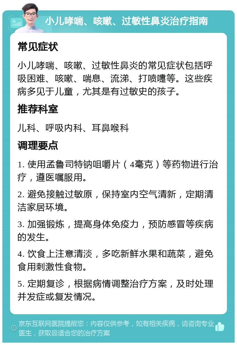 小儿哮喘、咳嗽、过敏性鼻炎治疗指南 常见症状 小儿哮喘、咳嗽、过敏性鼻炎的常见症状包括呼吸困难、咳嗽、喘息、流涕、打喷嚏等。这些疾病多见于儿童，尤其是有过敏史的孩子。 推荐科室 儿科、呼吸内科、耳鼻喉科 调理要点 1. 使用孟鲁司特钠咀嚼片（4毫克）等药物进行治疗，遵医嘱服用。 2. 避免接触过敏原，保持室内空气清新，定期清洁家居环境。 3. 加强锻炼，提高身体免疫力，预防感冒等疾病的发生。 4. 饮食上注意清淡，多吃新鲜水果和蔬菜，避免食用刺激性食物。 5. 定期复诊，根据病情调整治疗方案，及时处理并发症或复发情况。