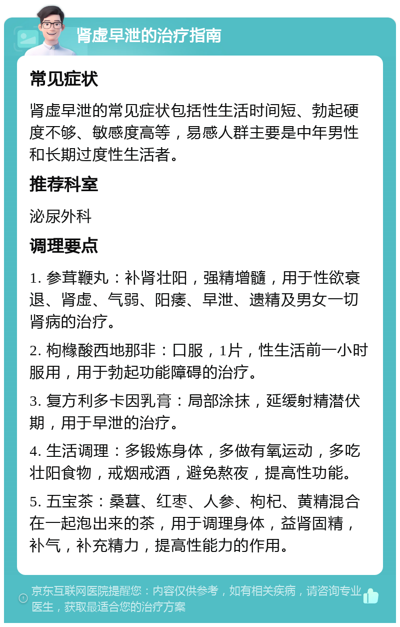 肾虚早泄的治疗指南 常见症状 肾虚早泄的常见症状包括性生活时间短、勃起硬度不够、敏感度高等，易感人群主要是中年男性和长期过度性生活者。 推荐科室 泌尿外科 调理要点 1. 参茸鞭丸：补肾壮阳，强精增髓，用于性欲衰退、肾虚、气弱、阳痿、早泄、遗精及男女一切肾病的治疗。 2. 枸橼酸西地那非：口服，1片，性生活前一小时服用，用于勃起功能障碍的治疗。 3. 复方利多卡因乳膏：局部涂抹，延缓射精潜伏期，用于早泄的治疗。 4. 生活调理：多锻炼身体，多做有氧运动，多吃壮阳食物，戒烟戒酒，避免熬夜，提高性功能。 5. 五宝茶：桑葚、红枣、人参、枸杞、黄精混合在一起泡出来的茶，用于调理身体，益肾固精，补气，补充精力，提高性能力的作用。