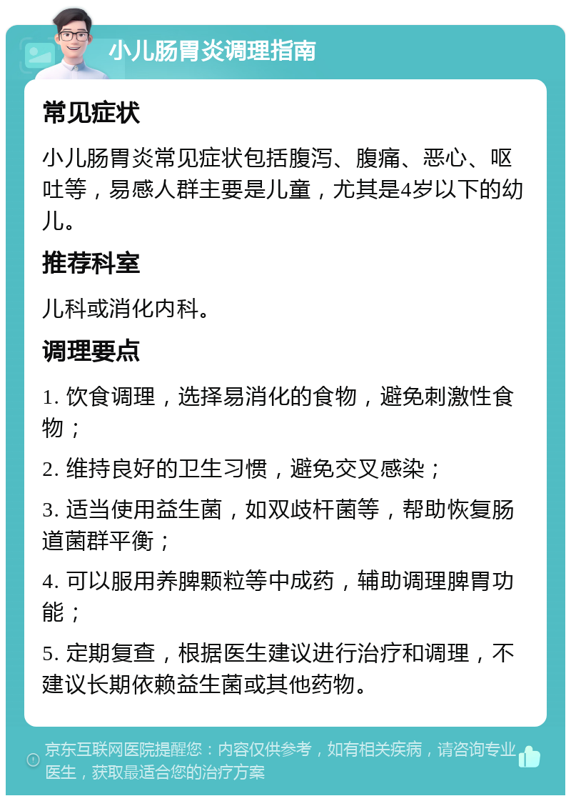 小儿肠胃炎调理指南 常见症状 小儿肠胃炎常见症状包括腹泻、腹痛、恶心、呕吐等，易感人群主要是儿童，尤其是4岁以下的幼儿。 推荐科室 儿科或消化内科。 调理要点 1. 饮食调理，选择易消化的食物，避免刺激性食物； 2. 维持良好的卫生习惯，避免交叉感染； 3. 适当使用益生菌，如双歧杆菌等，帮助恢复肠道菌群平衡； 4. 可以服用养脾颗粒等中成药，辅助调理脾胃功能； 5. 定期复查，根据医生建议进行治疗和调理，不建议长期依赖益生菌或其他药物。