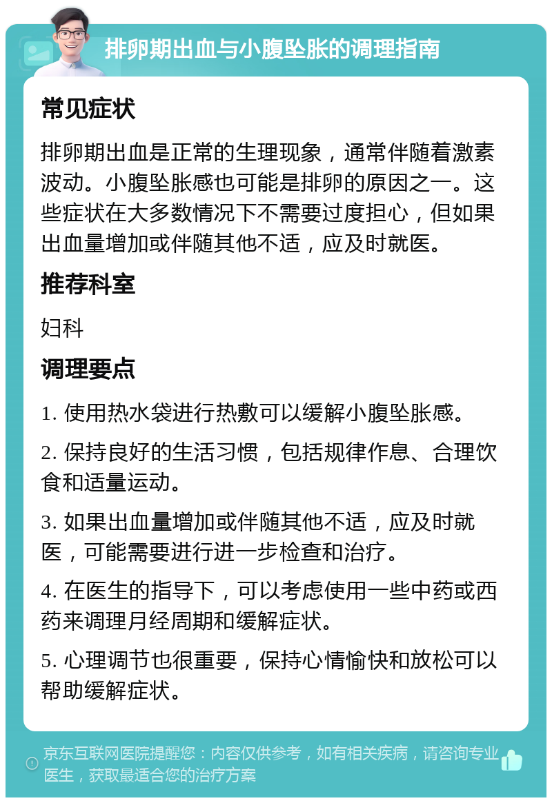 排卵期出血与小腹坠胀的调理指南 常见症状 排卵期出血是正常的生理现象，通常伴随着激素波动。小腹坠胀感也可能是排卵的原因之一。这些症状在大多数情况下不需要过度担心，但如果出血量增加或伴随其他不适，应及时就医。 推荐科室 妇科 调理要点 1. 使用热水袋进行热敷可以缓解小腹坠胀感。 2. 保持良好的生活习惯，包括规律作息、合理饮食和适量运动。 3. 如果出血量增加或伴随其他不适，应及时就医，可能需要进行进一步检查和治疗。 4. 在医生的指导下，可以考虑使用一些中药或西药来调理月经周期和缓解症状。 5. 心理调节也很重要，保持心情愉快和放松可以帮助缓解症状。