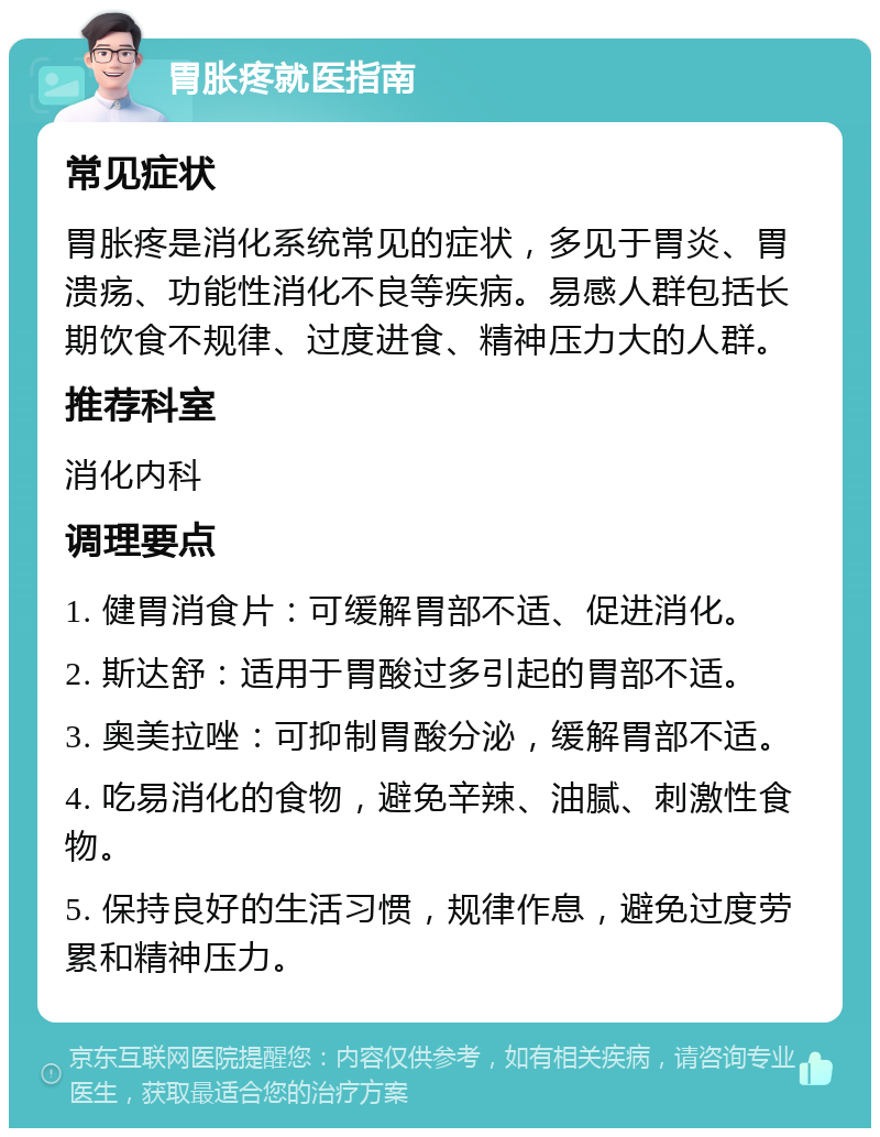 胃胀疼就医指南 常见症状 胃胀疼是消化系统常见的症状，多见于胃炎、胃溃疡、功能性消化不良等疾病。易感人群包括长期饮食不规律、过度进食、精神压力大的人群。 推荐科室 消化内科 调理要点 1. 健胃消食片：可缓解胃部不适、促进消化。 2. 斯达舒：适用于胃酸过多引起的胃部不适。 3. 奥美拉唑：可抑制胃酸分泌，缓解胃部不适。 4. 吃易消化的食物，避免辛辣、油腻、刺激性食物。 5. 保持良好的生活习惯，规律作息，避免过度劳累和精神压力。