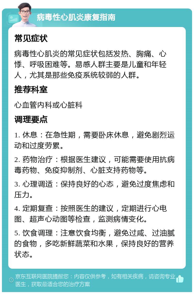 病毒性心肌炎康复指南 常见症状 病毒性心肌炎的常见症状包括发热、胸痛、心悸、呼吸困难等。易感人群主要是儿童和年轻人，尤其是那些免疫系统较弱的人群。 推荐科室 心血管内科或心脏科 调理要点 1. 休息：在急性期，需要卧床休息，避免剧烈运动和过度劳累。 2. 药物治疗：根据医生建议，可能需要使用抗病毒药物、免疫抑制剂、心脏支持药物等。 3. 心理调适：保持良好的心态，避免过度焦虑和压力。 4. 定期复查：按照医生的建议，定期进行心电图、超声心动图等检查，监测病情变化。 5. 饮食调理：注意饮食均衡，避免过咸、过油腻的食物，多吃新鲜蔬菜和水果，保持良好的营养状态。