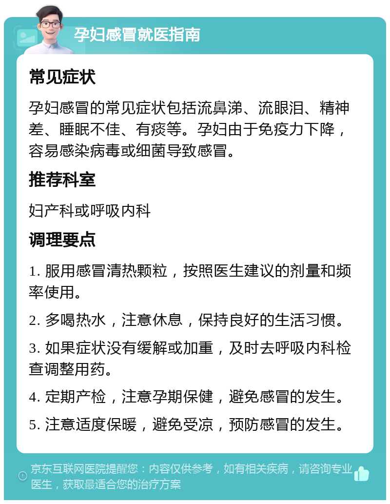 孕妇感冒就医指南 常见症状 孕妇感冒的常见症状包括流鼻涕、流眼泪、精神差、睡眠不佳、有痰等。孕妇由于免疫力下降，容易感染病毒或细菌导致感冒。 推荐科室 妇产科或呼吸内科 调理要点 1. 服用感冒清热颗粒，按照医生建议的剂量和频率使用。 2. 多喝热水，注意休息，保持良好的生活习惯。 3. 如果症状没有缓解或加重，及时去呼吸内科检查调整用药。 4. 定期产检，注意孕期保健，避免感冒的发生。 5. 注意适度保暖，避免受凉，预防感冒的发生。