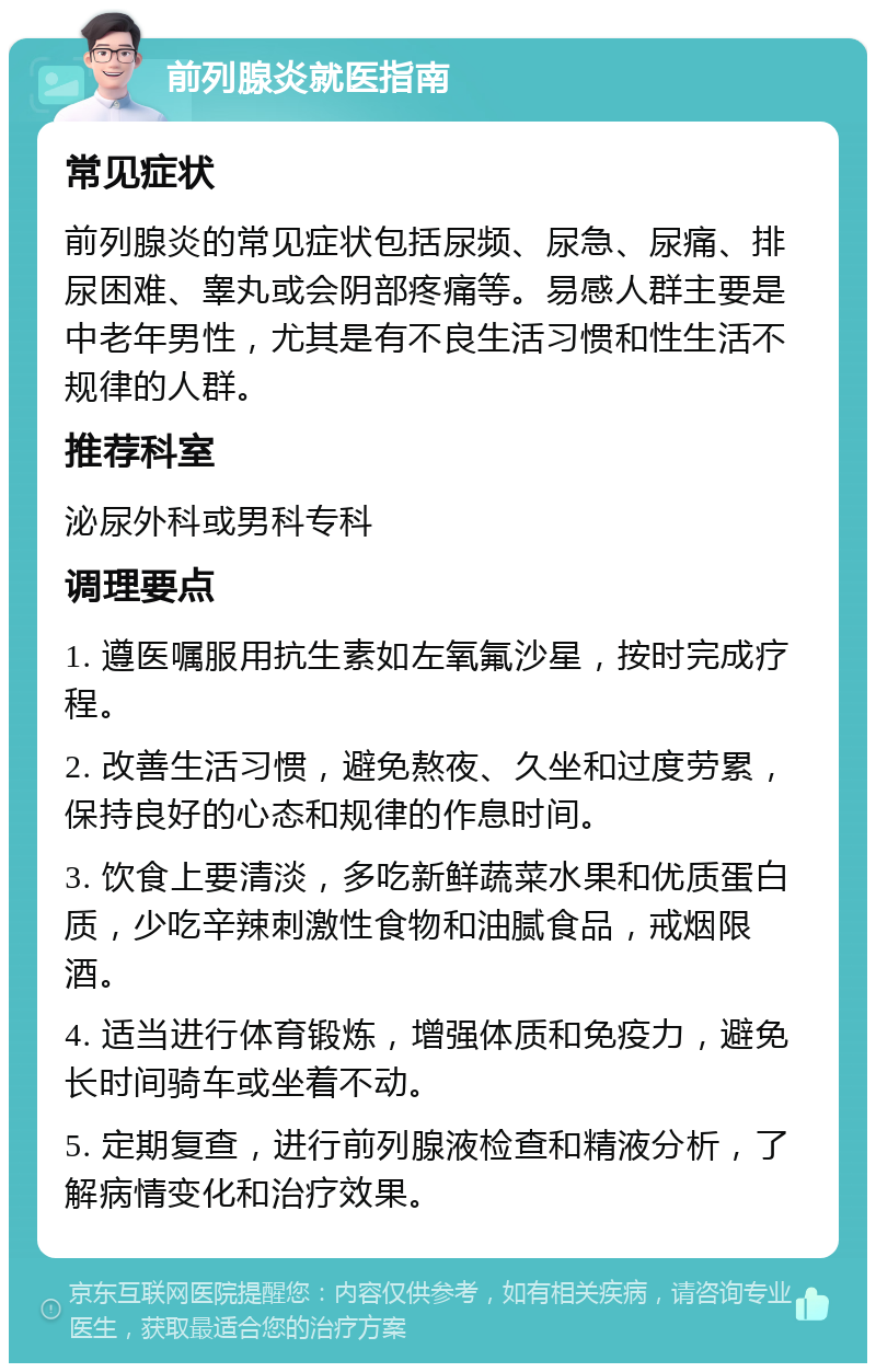 前列腺炎就医指南 常见症状 前列腺炎的常见症状包括尿频、尿急、尿痛、排尿困难、睾丸或会阴部疼痛等。易感人群主要是中老年男性，尤其是有不良生活习惯和性生活不规律的人群。 推荐科室 泌尿外科或男科专科 调理要点 1. 遵医嘱服用抗生素如左氧氟沙星，按时完成疗程。 2. 改善生活习惯，避免熬夜、久坐和过度劳累，保持良好的心态和规律的作息时间。 3. 饮食上要清淡，多吃新鲜蔬菜水果和优质蛋白质，少吃辛辣刺激性食物和油腻食品，戒烟限酒。 4. 适当进行体育锻炼，增强体质和免疫力，避免长时间骑车或坐着不动。 5. 定期复查，进行前列腺液检查和精液分析，了解病情变化和治疗效果。