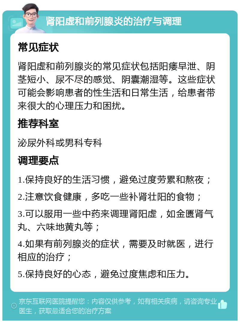 肾阳虚和前列腺炎的治疗与调理 常见症状 肾阳虚和前列腺炎的常见症状包括阳痿早泄、阴茎短小、尿不尽的感觉、阴囊潮湿等。这些症状可能会影响患者的性生活和日常生活，给患者带来很大的心理压力和困扰。 推荐科室 泌尿外科或男科专科 调理要点 1.保持良好的生活习惯，避免过度劳累和熬夜； 2.注意饮食健康，多吃一些补肾壮阳的食物； 3.可以服用一些中药来调理肾阳虚，如金匮肾气丸、六味地黄丸等； 4.如果有前列腺炎的症状，需要及时就医，进行相应的治疗； 5.保持良好的心态，避免过度焦虑和压力。