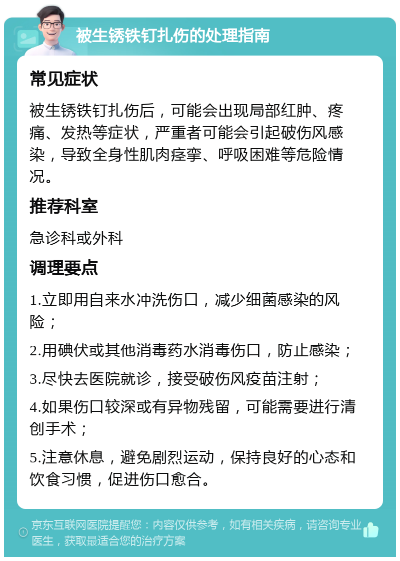 被生锈铁钉扎伤的处理指南 常见症状 被生锈铁钉扎伤后，可能会出现局部红肿、疼痛、发热等症状，严重者可能会引起破伤风感染，导致全身性肌肉痉挛、呼吸困难等危险情况。 推荐科室 急诊科或外科 调理要点 1.立即用自来水冲洗伤口，减少细菌感染的风险； 2.用碘伏或其他消毒药水消毒伤口，防止感染； 3.尽快去医院就诊，接受破伤风疫苗注射； 4.如果伤口较深或有异物残留，可能需要进行清创手术； 5.注意休息，避免剧烈运动，保持良好的心态和饮食习惯，促进伤口愈合。