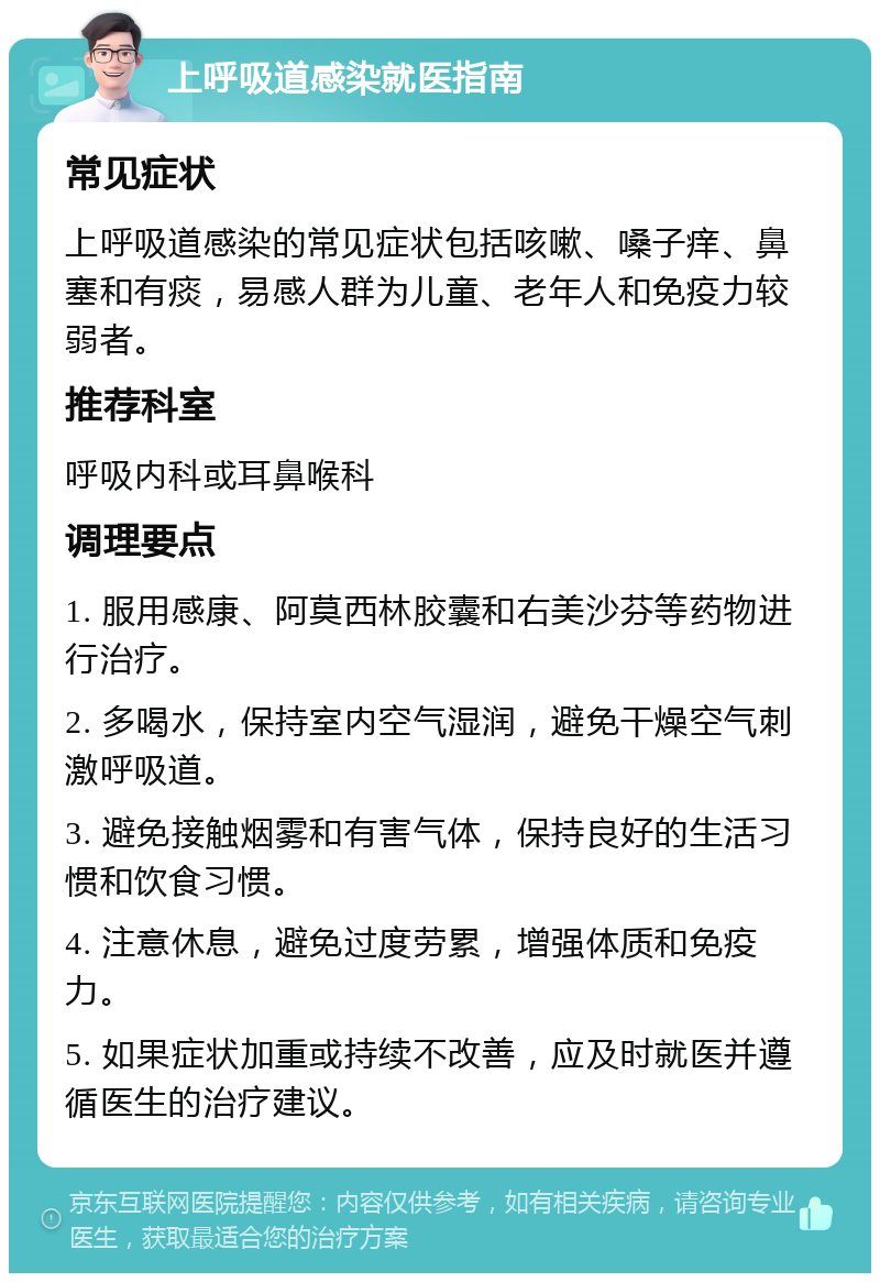 上呼吸道感染就医指南 常见症状 上呼吸道感染的常见症状包括咳嗽、嗓子痒、鼻塞和有痰，易感人群为儿童、老年人和免疫力较弱者。 推荐科室 呼吸内科或耳鼻喉科 调理要点 1. 服用感康、阿莫西林胶囊和右美沙芬等药物进行治疗。 2. 多喝水，保持室内空气湿润，避免干燥空气刺激呼吸道。 3. 避免接触烟雾和有害气体，保持良好的生活习惯和饮食习惯。 4. 注意休息，避免过度劳累，增强体质和免疫力。 5. 如果症状加重或持续不改善，应及时就医并遵循医生的治疗建议。