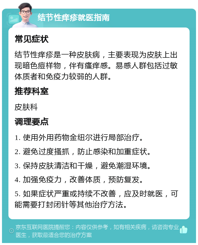 结节性痒疹就医指南 常见症状 结节性痒疹是一种皮肤病，主要表现为皮肤上出现暗色痘样物，伴有瘙痒感。易感人群包括过敏体质者和免疫力较弱的人群。 推荐科室 皮肤科 调理要点 1. 使用外用药物金纽尔进行局部治疗。 2. 避免过度搔抓，防止感染和加重症状。 3. 保持皮肤清洁和干燥，避免潮湿环境。 4. 加强免疫力，改善体质，预防复发。 5. 如果症状严重或持续不改善，应及时就医，可能需要打封闭针等其他治疗方法。