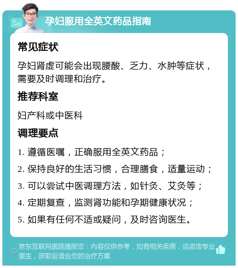 孕妇服用全英文药品指南 常见症状 孕妇肾虚可能会出现腰酸、乏力、水肿等症状，需要及时调理和治疗。 推荐科室 妇产科或中医科 调理要点 1. 遵循医嘱，正确服用全英文药品； 2. 保持良好的生活习惯，合理膳食，适量运动； 3. 可以尝试中医调理方法，如针灸、艾灸等； 4. 定期复查，监测肾功能和孕期健康状况； 5. 如果有任何不适或疑问，及时咨询医生。