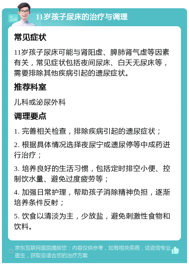 11岁孩子尿床的治疗与调理 常见症状 11岁孩子尿床可能与肾阳虚、脾肺肾气虚等因素有关，常见症状包括夜间尿床、白天无尿床等，需要排除其他疾病引起的遗尿症状。 推荐科室 儿科或泌尿外科 调理要点 1. 完善相关检查，排除疾病引起的遗尿症状； 2. 根据具体情况选择夜尿宁或遗尿停等中成药进行治疗； 3. 培养良好的生活习惯，包括定时排空小便、控制饮水量、避免过度疲劳等； 4. 加强日常护理，帮助孩子消除精神负担，逐渐培养条件反射； 5. 饮食以清淡为主，少放盐，避免刺激性食物和饮料。