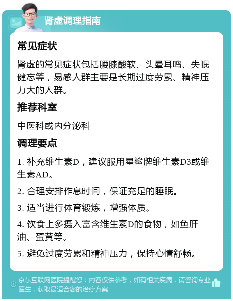 肾虚调理指南 常见症状 肾虚的常见症状包括腰膝酸软、头晕耳鸣、失眠健忘等，易感人群主要是长期过度劳累、精神压力大的人群。 推荐科室 中医科或内分泌科 调理要点 1. 补充维生素D，建议服用星鲨牌维生素D3或维生素AD。 2. 合理安排作息时间，保证充足的睡眠。 3. 适当进行体育锻炼，增强体质。 4. 饮食上多摄入富含维生素D的食物，如鱼肝油、蛋黄等。 5. 避免过度劳累和精神压力，保持心情舒畅。