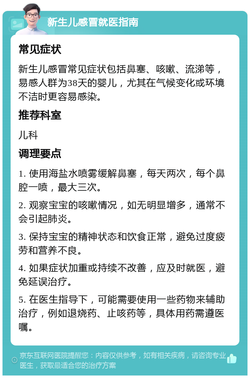 新生儿感冒就医指南 常见症状 新生儿感冒常见症状包括鼻塞、咳嗽、流涕等，易感人群为38天的婴儿，尤其在气候变化或环境不洁时更容易感染。 推荐科室 儿科 调理要点 1. 使用海盐水喷雾缓解鼻塞，每天两次，每个鼻腔一喷，最大三次。 2. 观察宝宝的咳嗽情况，如无明显增多，通常不会引起肺炎。 3. 保持宝宝的精神状态和饮食正常，避免过度疲劳和营养不良。 4. 如果症状加重或持续不改善，应及时就医，避免延误治疗。 5. 在医生指导下，可能需要使用一些药物来辅助治疗，例如退烧药、止咳药等，具体用药需遵医嘱。