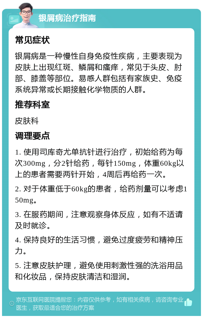 银屑病治疗指南 常见症状 银屑病是一种慢性自身免疫性疾病，主要表现为皮肤上出现红斑、鳞屑和瘙痒，常见于头皮、肘部、膝盖等部位。易感人群包括有家族史、免疫系统异常或长期接触化学物质的人群。 推荐科室 皮肤科 调理要点 1. 使用司库奇尤单抗针进行治疗，初始给药为每次300mg，分2针给药，每针150mg，体重60kg以上的患者需要两针开始，4周后再给药一次。 2. 对于体重低于60kg的患者，给药剂量可以考虑150mg。 3. 在服药期间，注意观察身体反应，如有不适请及时就诊。 4. 保持良好的生活习惯，避免过度疲劳和精神压力。 5. 注意皮肤护理，避免使用刺激性强的洗浴用品和化妆品，保持皮肤清洁和湿润。