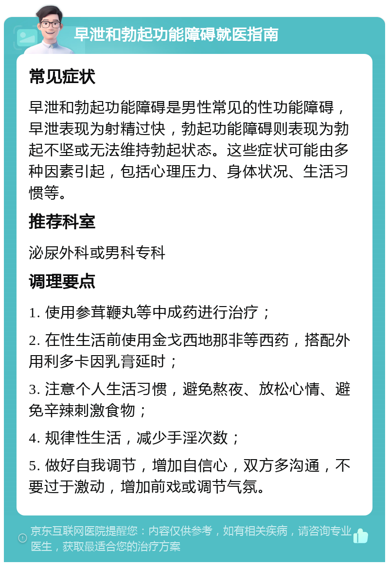 早泄和勃起功能障碍就医指南 常见症状 早泄和勃起功能障碍是男性常见的性功能障碍，早泄表现为射精过快，勃起功能障碍则表现为勃起不坚或无法维持勃起状态。这些症状可能由多种因素引起，包括心理压力、身体状况、生活习惯等。 推荐科室 泌尿外科或男科专科 调理要点 1. 使用参茸鞭丸等中成药进行治疗； 2. 在性生活前使用金戈西地那非等西药，搭配外用利多卡因乳膏延时； 3. 注意个人生活习惯，避免熬夜、放松心情、避免辛辣刺激食物； 4. 规律性生活，减少手淫次数； 5. 做好自我调节，增加自信心，双方多沟通，不要过于激动，增加前戏或调节气氛。