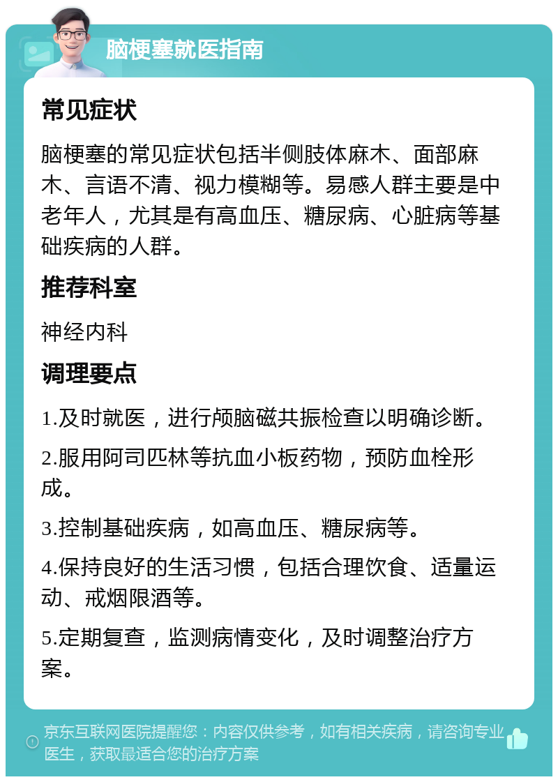 脑梗塞就医指南 常见症状 脑梗塞的常见症状包括半侧肢体麻木、面部麻木、言语不清、视力模糊等。易感人群主要是中老年人，尤其是有高血压、糖尿病、心脏病等基础疾病的人群。 推荐科室 神经内科 调理要点 1.及时就医，进行颅脑磁共振检查以明确诊断。 2.服用阿司匹林等抗血小板药物，预防血栓形成。 3.控制基础疾病，如高血压、糖尿病等。 4.保持良好的生活习惯，包括合理饮食、适量运动、戒烟限酒等。 5.定期复查，监测病情变化，及时调整治疗方案。