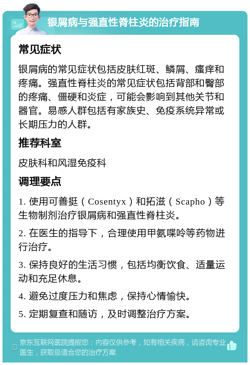 银屑病与强直性脊柱炎的治疗指南 常见症状 银屑病的常见症状包括皮肤红斑、鳞屑、瘙痒和疼痛。强直性脊柱炎的常见症状包括背部和臀部的疼痛、僵硬和炎症，可能会影响到其他关节和器官。易感人群包括有家族史、免疫系统异常或长期压力的人群。 推荐科室 皮肤科和风湿免疫科 调理要点 1. 使用可善挺（Cosentyx）和拓滋（Scapho）等生物制剂治疗银屑病和强直性脊柱炎。 2. 在医生的指导下，合理使用甲氨喋呤等药物进行治疗。 3. 保持良好的生活习惯，包括均衡饮食、适量运动和充足休息。 4. 避免过度压力和焦虑，保持心情愉快。 5. 定期复查和随访，及时调整治疗方案。