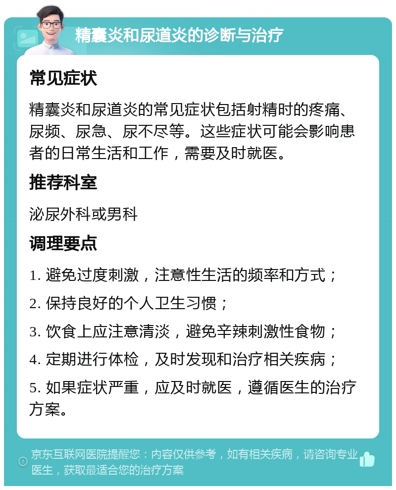 精囊炎和尿道炎的诊断与治疗 常见症状 精囊炎和尿道炎的常见症状包括射精时的疼痛、尿频、尿急、尿不尽等。这些症状可能会影响患者的日常生活和工作，需要及时就医。 推荐科室 泌尿外科或男科 调理要点 1. 避免过度刺激，注意性生活的频率和方式； 2. 保持良好的个人卫生习惯； 3. 饮食上应注意清淡，避免辛辣刺激性食物； 4. 定期进行体检，及时发现和治疗相关疾病； 5. 如果症状严重，应及时就医，遵循医生的治疗方案。