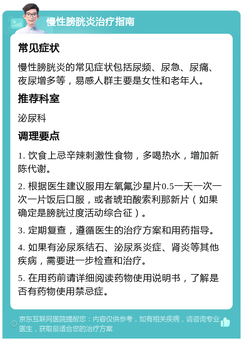 慢性膀胱炎治疗指南 常见症状 慢性膀胱炎的常见症状包括尿频、尿急、尿痛、夜尿增多等，易感人群主要是女性和老年人。 推荐科室 泌尿科 调理要点 1. 饮食上忌辛辣刺激性食物，多喝热水，增加新陈代谢。 2. 根据医生建议服用左氧氟沙星片0.5一天一次一次一片饭后口服，或者琥珀酸索利那新片（如果确定是膀胱过度活动综合征）。 3. 定期复查，遵循医生的治疗方案和用药指导。 4. 如果有泌尿系结石、泌尿系炎症、肾炎等其他疾病，需要进一步检查和治疗。 5. 在用药前请详细阅读药物使用说明书，了解是否有药物使用禁忌症。