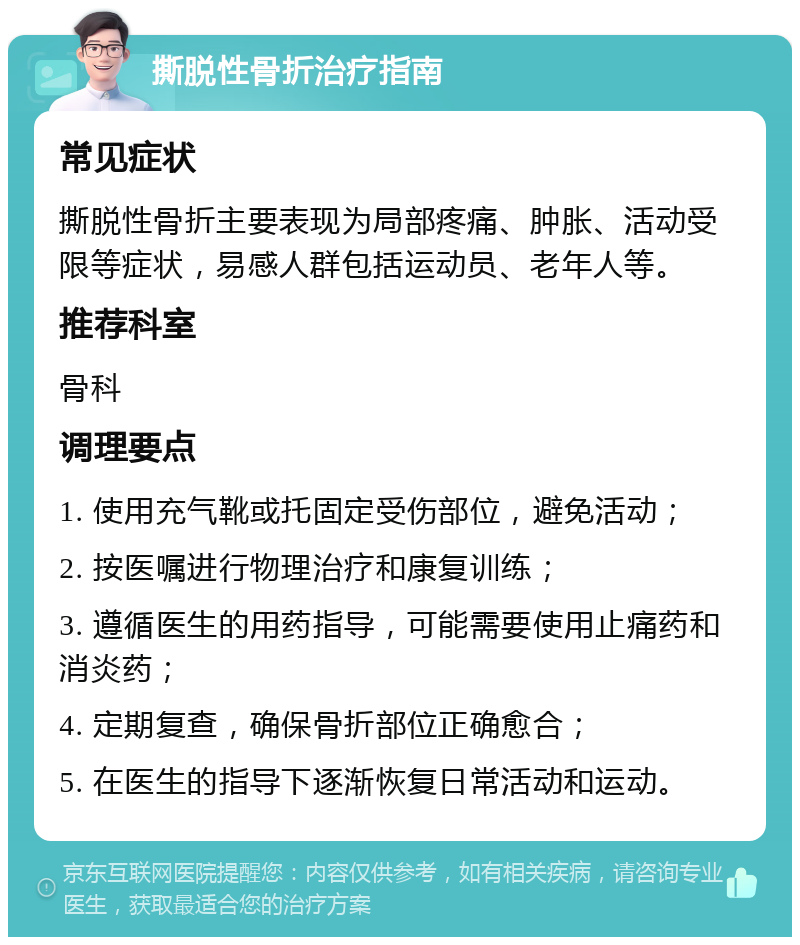 撕脱性骨折治疗指南 常见症状 撕脱性骨折主要表现为局部疼痛、肿胀、活动受限等症状，易感人群包括运动员、老年人等。 推荐科室 骨科 调理要点 1. 使用充气靴或托固定受伤部位，避免活动； 2. 按医嘱进行物理治疗和康复训练； 3. 遵循医生的用药指导，可能需要使用止痛药和消炎药； 4. 定期复查，确保骨折部位正确愈合； 5. 在医生的指导下逐渐恢复日常活动和运动。