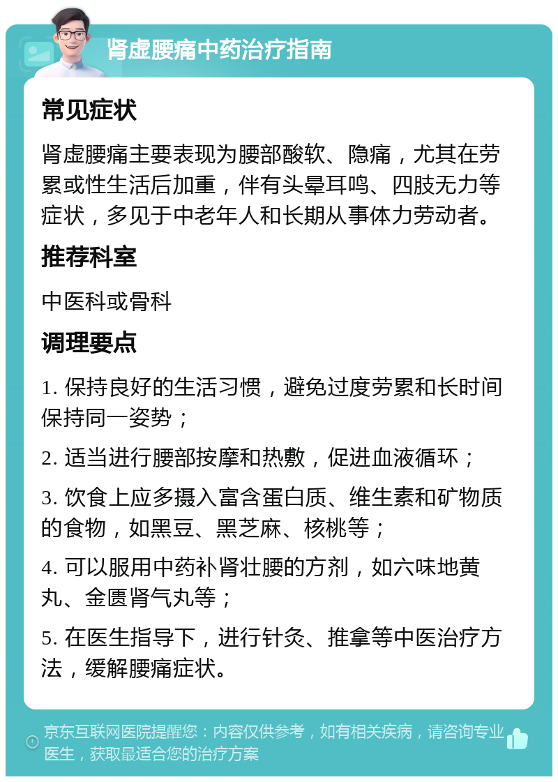 肾虚腰痛中药治疗指南 常见症状 肾虚腰痛主要表现为腰部酸软、隐痛，尤其在劳累或性生活后加重，伴有头晕耳鸣、四肢无力等症状，多见于中老年人和长期从事体力劳动者。 推荐科室 中医科或骨科 调理要点 1. 保持良好的生活习惯，避免过度劳累和长时间保持同一姿势； 2. 适当进行腰部按摩和热敷，促进血液循环； 3. 饮食上应多摄入富含蛋白质、维生素和矿物质的食物，如黑豆、黑芝麻、核桃等； 4. 可以服用中药补肾壮腰的方剂，如六味地黄丸、金匮肾气丸等； 5. 在医生指导下，进行针灸、推拿等中医治疗方法，缓解腰痛症状。