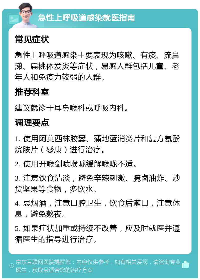 急性上呼吸道感染就医指南 常见症状 急性上呼吸道感染主要表现为咳嗽、有痰、流鼻涕、扁桃体发炎等症状，易感人群包括儿童、老年人和免疫力较弱的人群。 推荐科室 建议就诊于耳鼻喉科或呼吸内科。 调理要点 1. 使用阿莫西林胶囊、蒲地蓝消炎片和复方氨酚烷胺片（感康）进行治疗。 2. 使用开喉剑喷喉咙缓解喉咙不适。 3. 注意饮食清淡，避免辛辣刺激、腌卤油炸、炒货坚果等食物，多饮水。 4. 忌烟酒，注意口腔卫生，饮食后漱口，注意休息，避免熬夜。 5. 如果症状加重或持续不改善，应及时就医并遵循医生的指导进行治疗。