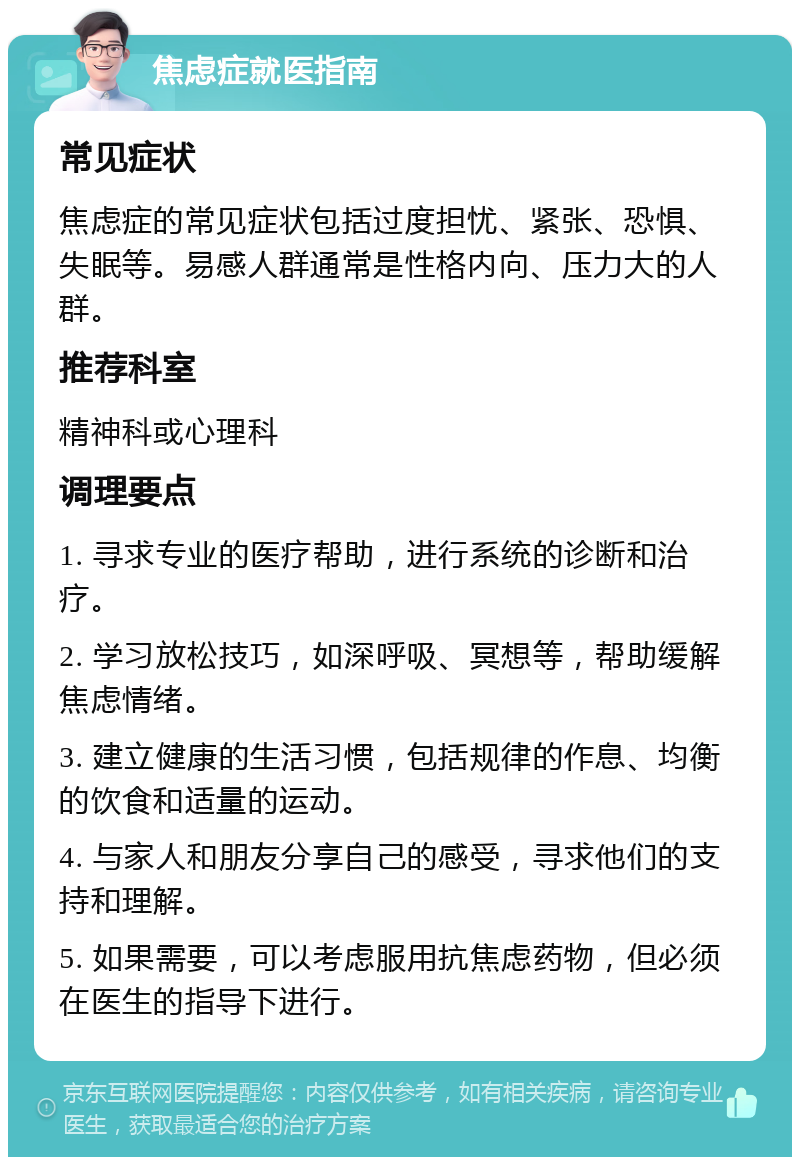 焦虑症就医指南 常见症状 焦虑症的常见症状包括过度担忧、紧张、恐惧、失眠等。易感人群通常是性格内向、压力大的人群。 推荐科室 精神科或心理科 调理要点 1. 寻求专业的医疗帮助，进行系统的诊断和治疗。 2. 学习放松技巧，如深呼吸、冥想等，帮助缓解焦虑情绪。 3. 建立健康的生活习惯，包括规律的作息、均衡的饮食和适量的运动。 4. 与家人和朋友分享自己的感受，寻求他们的支持和理解。 5. 如果需要，可以考虑服用抗焦虑药物，但必须在医生的指导下进行。