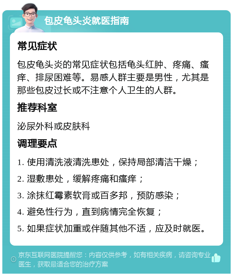 包皮龟头炎就医指南 常见症状 包皮龟头炎的常见症状包括龟头红肿、疼痛、瘙痒、排尿困难等。易感人群主要是男性，尤其是那些包皮过长或不注意个人卫生的人群。 推荐科室 泌尿外科或皮肤科 调理要点 1. 使用清洗液清洗患处，保持局部清洁干燥； 2. 湿敷患处，缓解疼痛和瘙痒； 3. 涂抹红霉素软膏或百多邦，预防感染； 4. 避免性行为，直到病情完全恢复； 5. 如果症状加重或伴随其他不适，应及时就医。