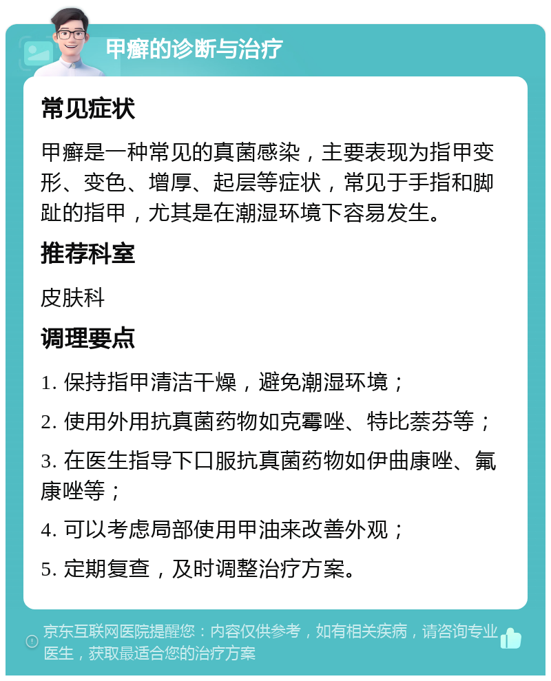 甲癣的诊断与治疗 常见症状 甲癣是一种常见的真菌感染，主要表现为指甲变形、变色、增厚、起层等症状，常见于手指和脚趾的指甲，尤其是在潮湿环境下容易发生。 推荐科室 皮肤科 调理要点 1. 保持指甲清洁干燥，避免潮湿环境； 2. 使用外用抗真菌药物如克霉唑、特比萘芬等； 3. 在医生指导下口服抗真菌药物如伊曲康唑、氟康唑等； 4. 可以考虑局部使用甲油来改善外观； 5. 定期复查，及时调整治疗方案。