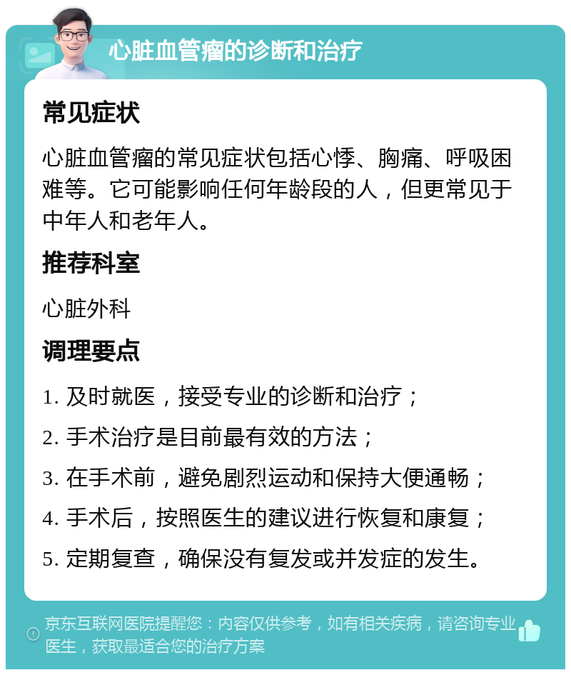 心脏血管瘤的诊断和治疗 常见症状 心脏血管瘤的常见症状包括心悸、胸痛、呼吸困难等。它可能影响任何年龄段的人，但更常见于中年人和老年人。 推荐科室 心脏外科 调理要点 1. 及时就医，接受专业的诊断和治疗； 2. 手术治疗是目前最有效的方法； 3. 在手术前，避免剧烈运动和保持大便通畅； 4. 手术后，按照医生的建议进行恢复和康复； 5. 定期复查，确保没有复发或并发症的发生。