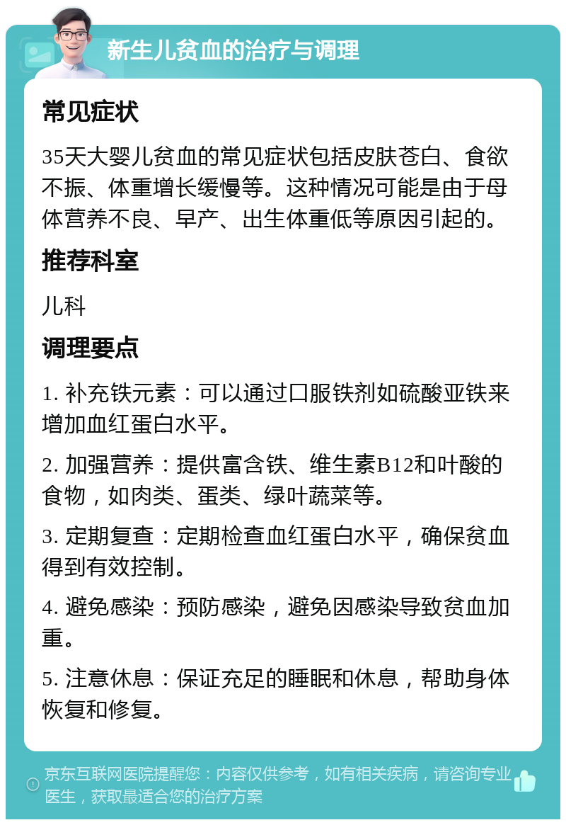 新生儿贫血的治疗与调理 常见症状 35天大婴儿贫血的常见症状包括皮肤苍白、食欲不振、体重增长缓慢等。这种情况可能是由于母体营养不良、早产、出生体重低等原因引起的。 推荐科室 儿科 调理要点 1. 补充铁元素：可以通过口服铁剂如硫酸亚铁来增加血红蛋白水平。 2. 加强营养：提供富含铁、维生素B12和叶酸的食物，如肉类、蛋类、绿叶蔬菜等。 3. 定期复查：定期检查血红蛋白水平，确保贫血得到有效控制。 4. 避免感染：预防感染，避免因感染导致贫血加重。 5. 注意休息：保证充足的睡眠和休息，帮助身体恢复和修复。