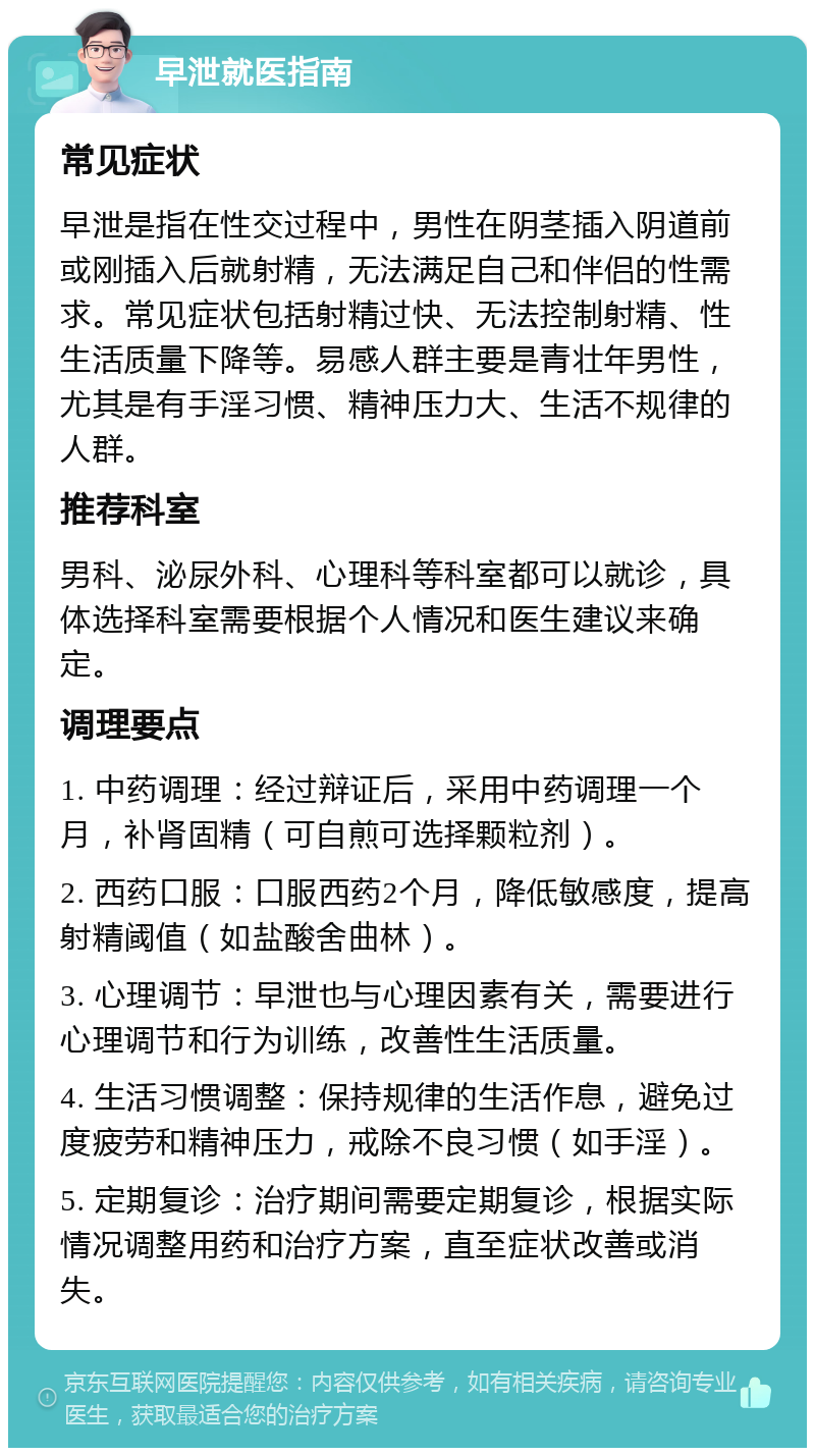 早泄就医指南 常见症状 早泄是指在性交过程中，男性在阴茎插入阴道前或刚插入后就射精，无法满足自己和伴侣的性需求。常见症状包括射精过快、无法控制射精、性生活质量下降等。易感人群主要是青壮年男性，尤其是有手淫习惯、精神压力大、生活不规律的人群。 推荐科室 男科、泌尿外科、心理科等科室都可以就诊，具体选择科室需要根据个人情况和医生建议来确定。 调理要点 1. 中药调理：经过辩证后，采用中药调理一个月，补肾固精（可自煎可选择颗粒剂）。 2. 西药口服：口服西药2个月，降低敏感度，提高射精阈值（如盐酸舍曲林）。 3. 心理调节：早泄也与心理因素有关，需要进行心理调节和行为训练，改善性生活质量。 4. 生活习惯调整：保持规律的生活作息，避免过度疲劳和精神压力，戒除不良习惯（如手淫）。 5. 定期复诊：治疗期间需要定期复诊，根据实际情况调整用药和治疗方案，直至症状改善或消失。