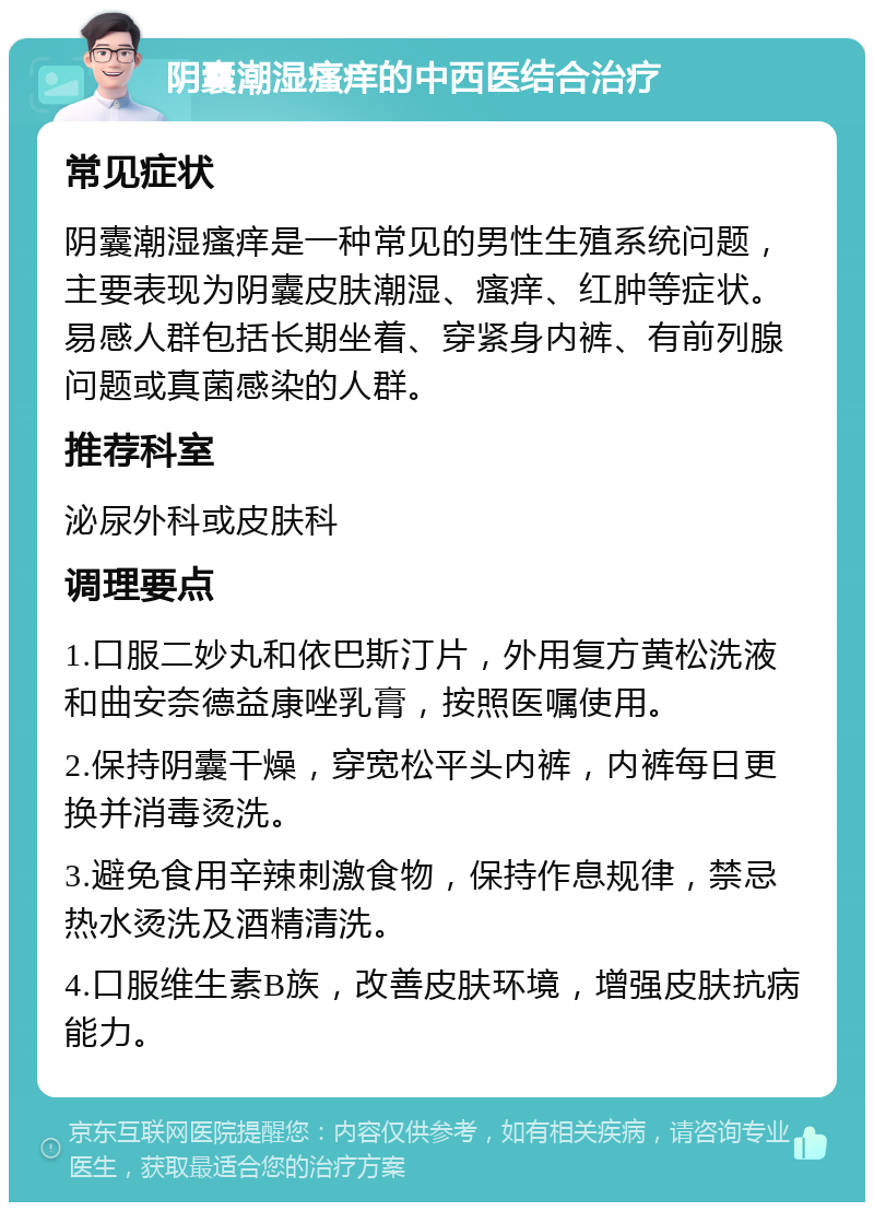 阴囊潮湿瘙痒的中西医结合治疗 常见症状 阴囊潮湿瘙痒是一种常见的男性生殖系统问题，主要表现为阴囊皮肤潮湿、瘙痒、红肿等症状。易感人群包括长期坐着、穿紧身内裤、有前列腺问题或真菌感染的人群。 推荐科室 泌尿外科或皮肤科 调理要点 1.口服二妙丸和依巴斯汀片，外用复方黄松洗液和曲安奈德益康唑乳膏，按照医嘱使用。 2.保持阴囊干燥，穿宽松平头内裤，内裤每日更换并消毒烫洗。 3.避免食用辛辣刺激食物，保持作息规律，禁忌热水烫洗及酒精清洗。 4.口服维生素B族，改善皮肤环境，增强皮肤抗病能力。