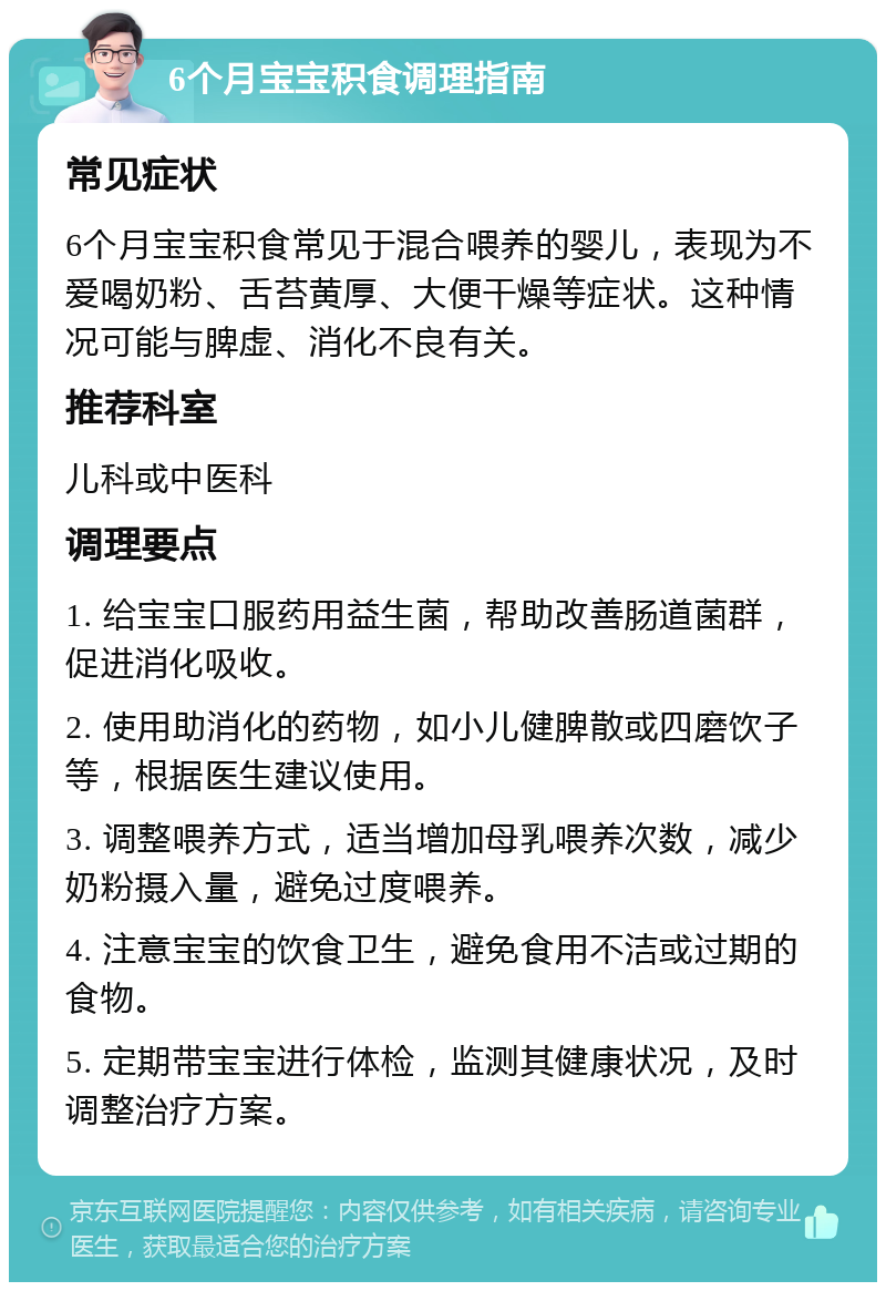 6个月宝宝积食调理指南 常见症状 6个月宝宝积食常见于混合喂养的婴儿，表现为不爱喝奶粉、舌苔黄厚、大便干燥等症状。这种情况可能与脾虚、消化不良有关。 推荐科室 儿科或中医科 调理要点 1. 给宝宝口服药用益生菌，帮助改善肠道菌群，促进消化吸收。 2. 使用助消化的药物，如小儿健脾散或四磨饮子等，根据医生建议使用。 3. 调整喂养方式，适当增加母乳喂养次数，减少奶粉摄入量，避免过度喂养。 4. 注意宝宝的饮食卫生，避免食用不洁或过期的食物。 5. 定期带宝宝进行体检，监测其健康状况，及时调整治疗方案。