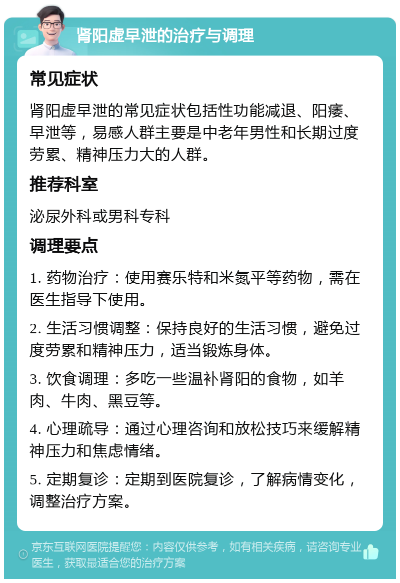 肾阳虚早泄的治疗与调理 常见症状 肾阳虚早泄的常见症状包括性功能减退、阳痿、早泄等，易感人群主要是中老年男性和长期过度劳累、精神压力大的人群。 推荐科室 泌尿外科或男科专科 调理要点 1. 药物治疗：使用赛乐特和米氮平等药物，需在医生指导下使用。 2. 生活习惯调整：保持良好的生活习惯，避免过度劳累和精神压力，适当锻炼身体。 3. 饮食调理：多吃一些温补肾阳的食物，如羊肉、牛肉、黑豆等。 4. 心理疏导：通过心理咨询和放松技巧来缓解精神压力和焦虑情绪。 5. 定期复诊：定期到医院复诊，了解病情变化，调整治疗方案。